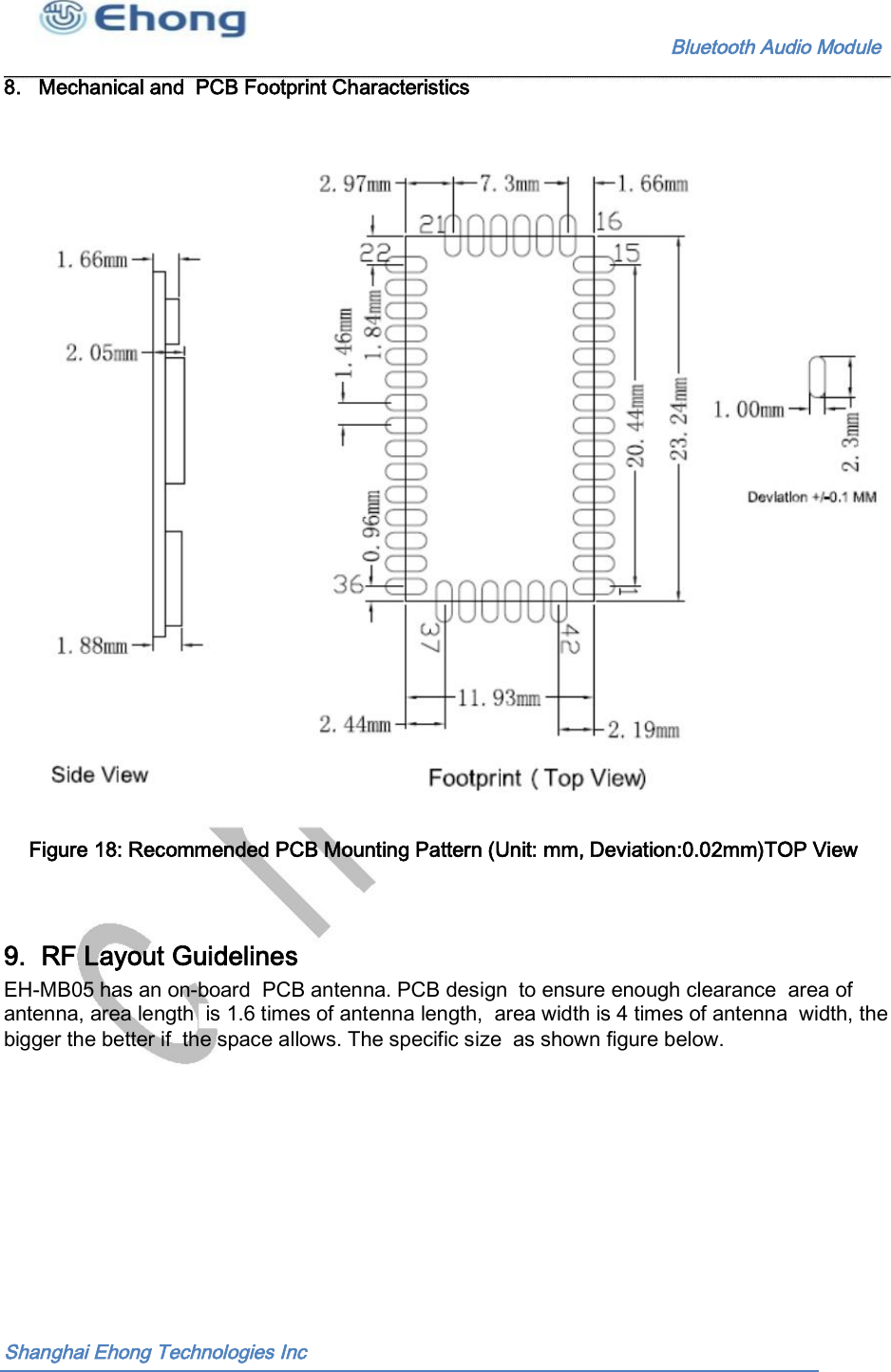                                                              Bluetooth Audio Module        8.   Mechanical and  PCB Footprint Characteristics                                Figure 18: Recommended PCB Mounting Pattern (Unit: mm, Deviation:0.02mm)TOP View  9.  RF Layout Guidelines EH-MB05 has an on-board  PCB antenna. PCB design  to ensure enough clearance  area of antenna, area length  is 1.6 times of antenna length,  area width is 4 times of antenna  width, the bigger the better if  the space allows. The specific size  as shown figure below. Shanghai Ehong Technologies Inc 