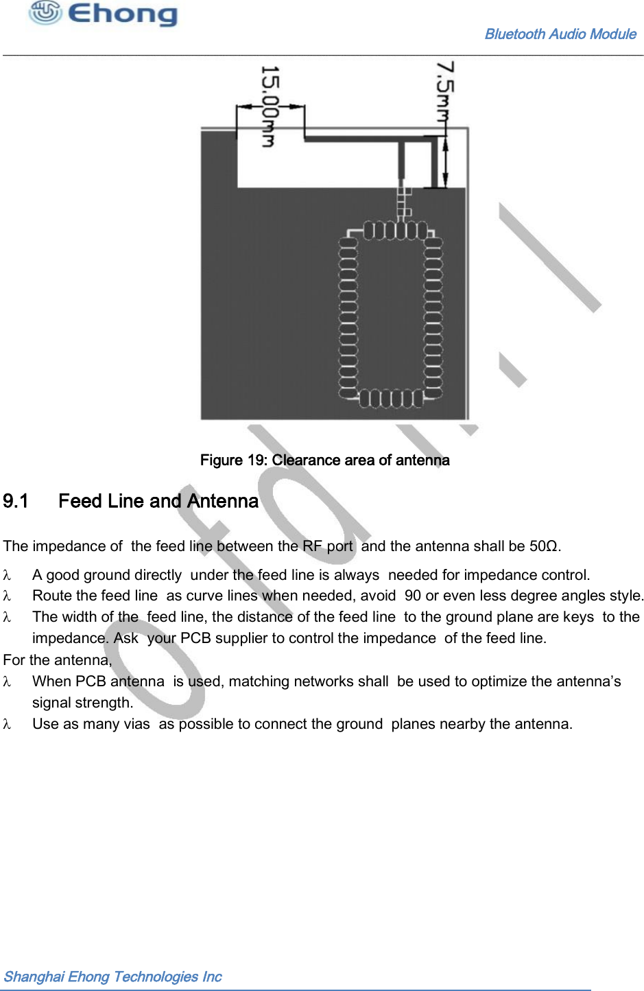                                                              Bluetooth Audio Module                                       Figure 19: Clearance area of antenna  9.1 Feed Line and Antenna The impedance of  the feed line between the RF port  and the antenna shall be 50&Omega;. A good ground directly  under the feed line is always  needed for impedance control. Route the feed line  as curve lines when needed, avoid  90 or even less degree angles style. The width of the  feed line, the distance of the feed line  to the ground plane are keys  to the impedance. Ask  your PCB supplier to control the impedance  of the feed line. For the antenna, When PCB antenna  is used, matching networks shall  be used to optimize the antenna&rsquo;s signal strength. Use as many vias  as possible to connect the ground  planes nearby the antenna. Shanghai Ehong Technologies Inc 