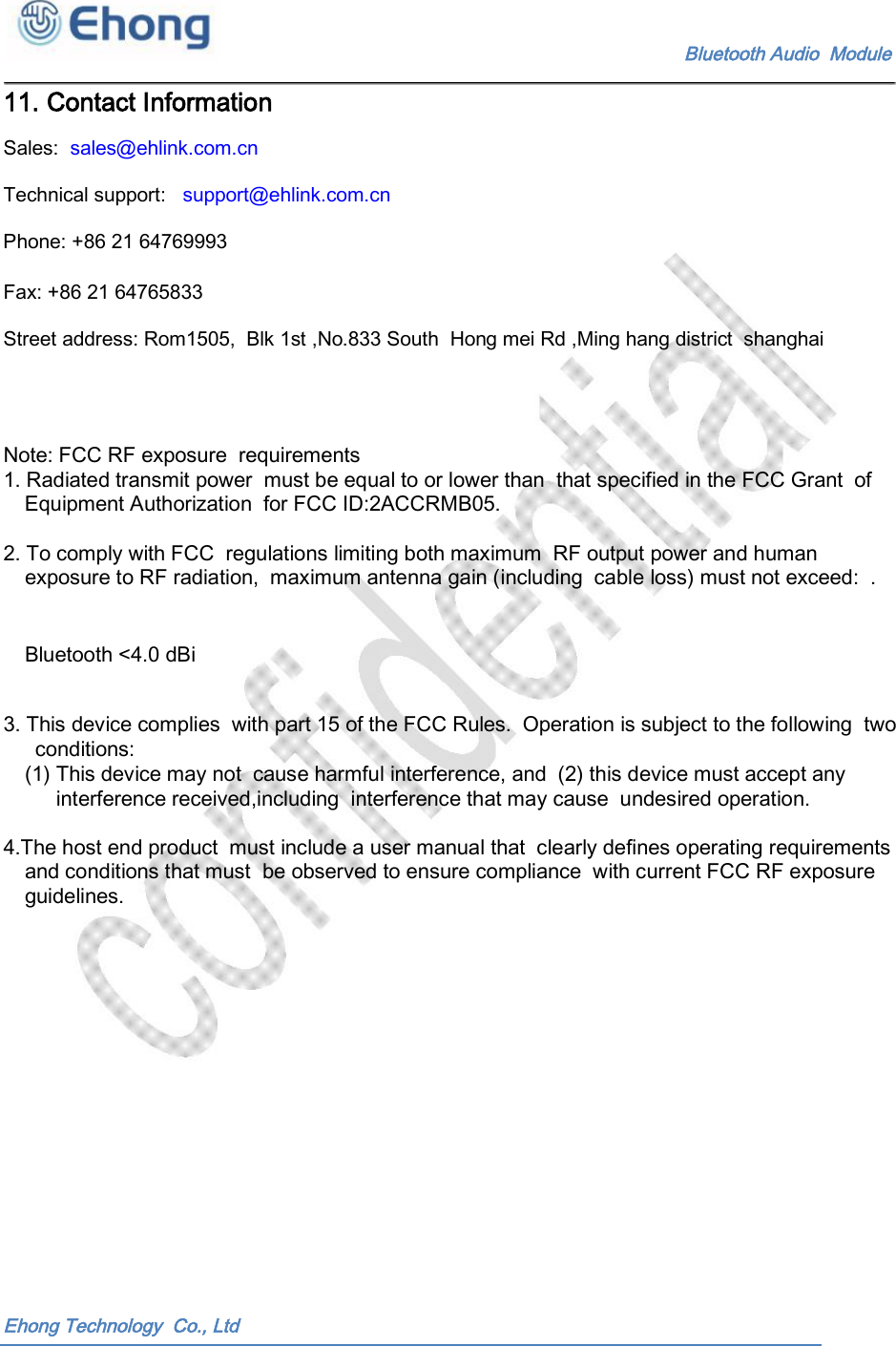    Bluetooth Audio  Module 11. Contact Information Sales:  sales@ehlink.com.cn Technical support:   support@ehlink.com.cn Phone: +86 21 64769993 Fax: +86 21 64765833 Street address: Rom1505,  Blk 1st ,No.833 South  Hong mei Rd ,Ming hang district  shanghai Note: FCC RF exposure  requirements 1. Radiated transmit power  must be equal to or lower than  that specified in the FCC Grant  of Equipment Authorization  for FCC ID:2ACCRMB05. 2. To comply with FCC  regulations limiting both maximum  RF output power and human exposure to RF radiation,  maximum antenna gain (including  cable loss) must not exceed:  .  Bluetooth <4.0 dBi 3. This device complies  with part 15 of the FCC Rules.  Operation is subject to the following  two conditions: (1) This device may not  cause harmful interference, and  (2) this device must accept any interference received,including  interference that may cause  undesired operation. 4.The host end product  must include a user manual that  clearly defines operating requirements and conditions that must  be observed to ensure compliance  with current FCC RF exposure guidelines. Ehong Technology  Co., Ltd 