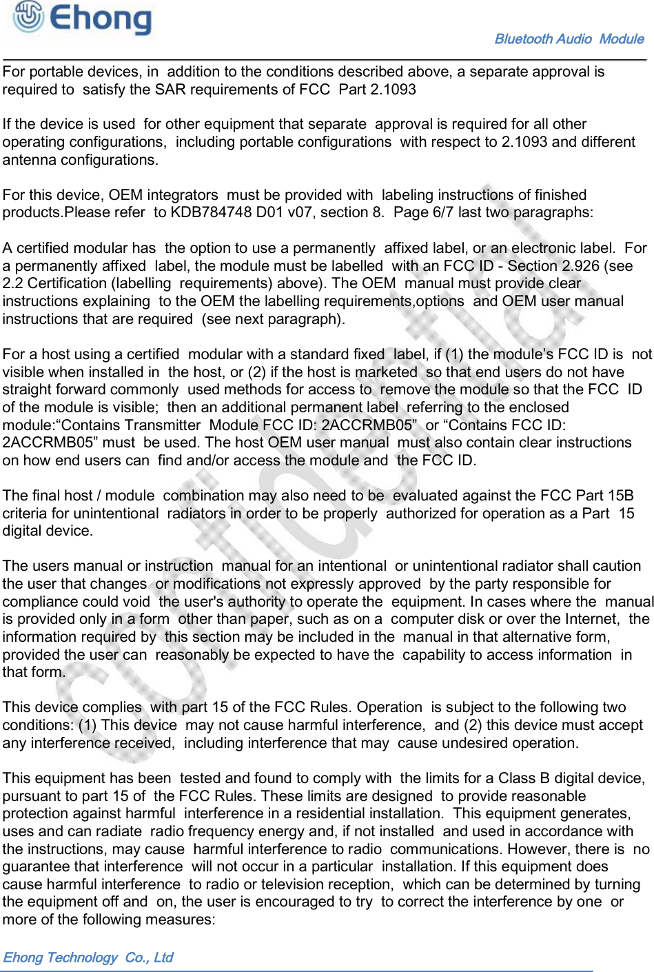    Bluetooth Audio  Module For portable devices, in  addition to the conditions described above, a separate approval is required to  satisfy the SAR requirements of FCC  Part 2.1093If the device is used  for other equipment that separate  approval is required for all other operating configurations,  including portable configurations  with respect to 2.1093 and different antenna configurations. For this device, OEM integrators  must be provided with  labeling instructions of finished products.Please refer  to KDB784748 D01 v07, section 8.  Page 6/7 last two paragraphs: A certified modular has  the option to use a permanently  affixed label, or an electronic label.  For a permanently affixed  label, the module must be labelled  with an FCC ID - Section 2.926 (see 2.2 Certification (labelling  requirements) above). The OEM  manual must provide clear instructions explaining  to the OEM the labelling requirements,options  and OEM user manual instructions that are required  (see next paragraph). For a host using a certified  modular with a standard fixed  label, if (1) the module&rsquo;s FCC ID is  not visible when installed in  the host, or (2) if the host is marketed  so that end users do not have straight forward commonly  used methods for access to  remove the module so that the FCC  ID of the module is visible;  then an additional permanent label  referring to the enclosed module:&ldquo;Contains Transmitter  Module FCC ID: 2ACCRMB05&rdquo;  or &ldquo;Contains FCC ID: 2ACCRMB05&rdquo; must  be used. The host OEM user manual  must also contain clear instructions on how end users can  find and/or access the module and  the FCC ID. The final host / module  combination may also need to be  evaluated against the FCC Part 15B criteria for unintentional  radiators in order to be properly  authorized for operation as a Part  15 digital device. The users manual or instruction  manual for an intentional  or unintentional radiator shall caution the user that changes  or modifications not expressly approved  by the party responsible for compliance could void  the user's authority to operate the  equipment. In cases where the  manual is provided only in a form  other than paper, such as on a  computer disk or over the Internet,  the information required by  this section may be included in the  manual in that alternative form, provided the user can  reasonably be expected to have the  capability to access information  in that form. This device complies  with part 15 of the FCC Rules. Operation  is subject to the following two conditions: (1) This device  may not cause harmful interference,  and (2) this device must accept any interference received,  including interference that may  cause undesired operation. This equipment has been  tested and found to comply with  the limits for a Class B digital device, pursuant to part 15 of  the FCC Rules. These limits are designed  to provide reasonable protection against harmful  interference in a residential installation.  This equipment generates, uses and can radiate  radio frequency energy and, if not installed  and used in accordance with the instructions, may cause  harmful interference to radio  communications. However, there is  no guarantee that interference  will not occur in a particular  installation. If this equipment does cause harmful interference  to radio or television reception,  which can be determined by turning the equipment off and  on, the user is encouraged to try  to correct the interference by one  or more of the following measures: Ehong Technology  Co., Ltd 