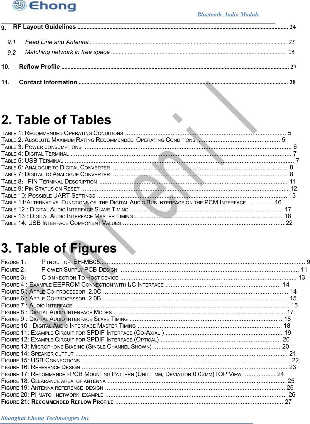                                                              Bluetooth Audio Module        RF Layout Guidelines .......................................................................................................................................... 24                                9. 9.1 Feed Line and Antenna.................................................................................................................................. 25 Matching network in free space ................................................................................................................... 26 9.2 10. 11. Reflow Profile ..................................................................................................................................................... 27 Contact Information ......................................................................................................................................... 28 2. Table of Tables  TABLE 1: RECOMMENDED OPERATING CONDITIONS ............................................................................................... 5 TABLE 2: ABSOLUTE MAXIMUM RATING RECOMMENDED  OPERATING CONDITIONS  ................................................ 5 TABLE 3: POWER CONSUMPTIONS  .......................................................................................................................... 6 TABLE 4: DIGITAL TERMINAL .................................................................................................................................. 7 TABLE 5: USB TERMINAL ....................................................................................................................................... 7 TABLE 6: ANALOGUE TO DIGITAL CONVERTER  ....................................................................................................... 8 TABLE 7: DIGITAL TO ANALOGUE CONVERTER  ....................................................................................................... 8 TABLE 8：PIN TERMINAL DESCRIPTION  ............................................................................................................... 11 TABLE 9: PIN STATUS ON RESET .......................................................................................................................... 12 TABLE 10: POSSIBLE UART SETTINGS ................................................................................................................ 13 TABLE 11:ALTERNATIVE  FUNCTIONS OF  THE DIGITAL AUDIO BUS INTERFACE ON THE PCM INTERFACE  .............. 16 TABLE 12 : DIGITAL AUDIO INTERFACE SLAVE TIMING .......................................................................................... 17 TABLE 13 : DIGITAL AUDIO INTERFACE MASTER TIMING ....................................................................................... 18 TABLE 14: USB INTERFACE COMPONENT VALUES ............................................................................................... 22 3. Table of Figures  FIGURE 1：  PI NOUT OF  EH-MB05......................................................................................................................... 9 FIGURE 2：   POW ER SUPPLY PCB DESIGN .......................................................................................................... 11 FIGURE 3：  CO NNECTION TO HOST DEVICE ........................................................................................................ 13 FIGURE 4 : EXAMPLE EEPROM CONNECTION WITH I2C INTERFACE .................................................................... 14 FIGURE 5 : APPLE CO-PROCESSOR  2.0C ............................................................................................................. 14 FIGURE 6 : APPLE CO-PROCESSOR  2.0B ............................................................................................................. 15 FIGURE 7 : AUDIO INTERFACE  .............................................................................................................................. 15 FIGURE 8 : DIGITAL AUDIO INTERFACE MODES ..................................................................................................... 17 FIGURE 9 : DIGITAL AUDIO INTERFACE SLAVE TIMING .......................................................................................... 18 FIGURE 10 : DIGITAL AUDIO INTERFACE MASTER TIMING ..................................................................................... 18 FIGURE 11: EXAMPLE CIRCUIT FOR SPDIF INTERFACE (CO-AXIAL ) ..................................................................... 19 FIGURE 12: EXAMPLE CIRCUIT FOR SPDIF INTERFACE (OPTICAL) ....................................................................... 20 FIGURE 13: MICROPHONE BIASING (SINGLE CHANNEL SHOWN) ........................................................................... 20 FIGURE 14: SPEAKER OUTPUT ............................................................................................................................. 21 FIGURE 15: USB CONNECTIONS  .......................................................................................................................... 22 FIGURE 16: REFERENCE DESIGN ......................................................................................................................... 23 FIGURE 17: RECOMMENDED PCB MOUNTING PATTERN (UNIT:  MM, DEVIATION:0.02MM)TOP VIEW ................... 24 FIGURE 18: CLEARANCE AREA  OF ANTENNA ......................................................................................................... 25 FIGURE 19: ANTENNA REFERENCE  DESIGN .......................................................................................................... 26 FIGURE 20: PI MATCH NETWORK  EXAMPLE ........................................................................................................... 26 FIGURE 21: RECOMMENDED REFLOW PROFILE ................................................................................................... 27 Shanghai Ehong Technologies Inc 