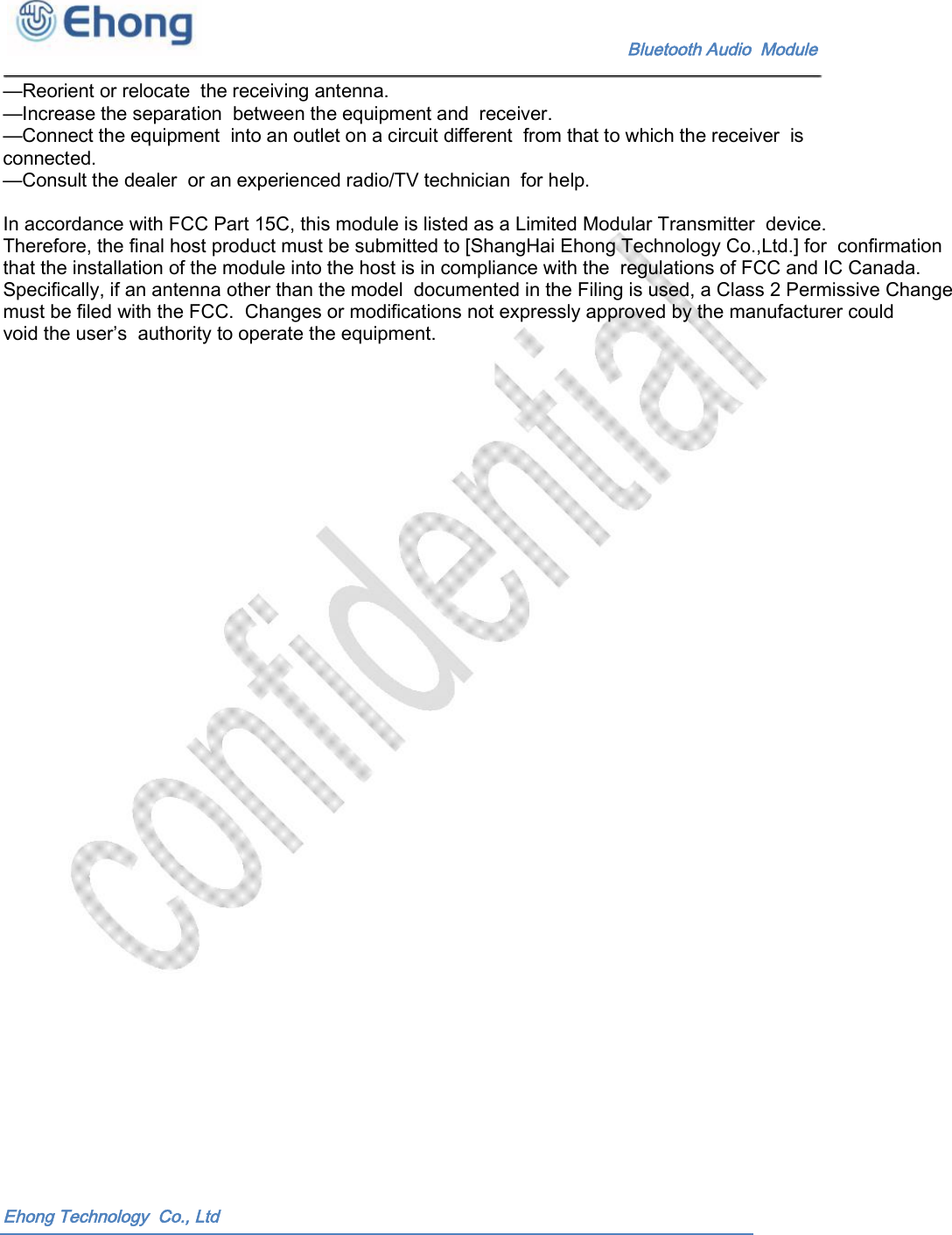     Bluetooth Audio  Module &mdash;Reorient or relocate  the receiving antenna. &mdash;Increase the separation  between the equipment and  receiver. &mdash;Connect the equipment  into an outlet on a circuit different  from that to which the receiver  is connected. &mdash;Consult the dealer  or an experienced radio/TV technician  for help.  In accordance with FCC Part 15C, this module is listed as a Limited Modular Transmitter  device.  Therefore, the final host product must be submitted to [ShangHai Ehong Technology Co.,Ltd.] for  confirmation that the installation of the module into the host is in compliance with the  regulations of FCC and IC Canada. Specifically, if an antenna other than the model  documented in the Filing is used, a Class 2 Permissive Change must be filed with the FCC.  Changes or modifications not expressly approved by the manufacturer could void the user&rsquo;s  authority to operate the equipment. Ehong Technology  Co., Ltd 