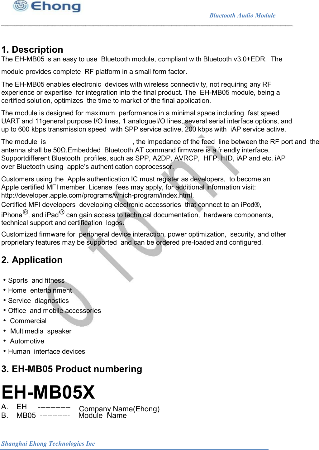                                                              Bluetooth Audio Module                                       1. Description The EH-MB05 is an easy to use  Bluetooth module, compliant with Bluetooth v3.0+EDR.  The module provides complete  RF platform in a small form factor. The EH-MB05 enables electronic  devices with wireless connectivity, not requiring any RF experience or expertise  for integration into the final product. The  EH-MB05 module, being a certified solution, optimizes  the time to market of the final application. The module is designed for maximum  performance in a minimal space including  fast speed UART and 11general purpose I/O lines, 1 analogueI/O lines, several serial interface options, and up to 600 kbps transmission speed  with SPP service active, 200 kbps with  iAP service active. The module  is  , the impedance of the feed  line between the RF port and  the antenna shall be 50&Omega;.Embedded  Bluetooth AT command firmware is a friendly interface, Supportdifferent Bluetooth  profiles, such as SPP, A2DP, AVRCP,  HFP, HID, iAP and etc. iAP over Bluetooth using  apple&rsquo;s authentication coprocessor. Customers using the  Apple authentication IC must register as developers,  to become an Apple certified MFI member. License  fees may apply, for additional information visit: http://developer.apple.com/programs/which-program/index.html. Certified MFI developers  developing electronic accessories  that connect to an iPod&reg;, &reg;  &reg; iPhone   , and iPad    can gain access to technical documentation,  hardware components, technical support and certification  logos. Customized firmware for  peripheral device interaction, power optimization,  security, and other proprietary features may be supported  and can be ordered pre-loaded and configured. 2. Application &bull; Sports  and fitness &bull; Home  entertainment &bull; Service  diagnostics &bull; Office  and mobile accessories &bull;  Commercial &bull;  Multimedia  speaker &bull;  Automotive &bull; Human  interface devices 3. EH-MB05 Product numbering EH-MB05X Company Name(Ehong) A.    EH  ------------- B.    MB05  ------------    Module  Name Shanghai Ehong Technologies Inc 