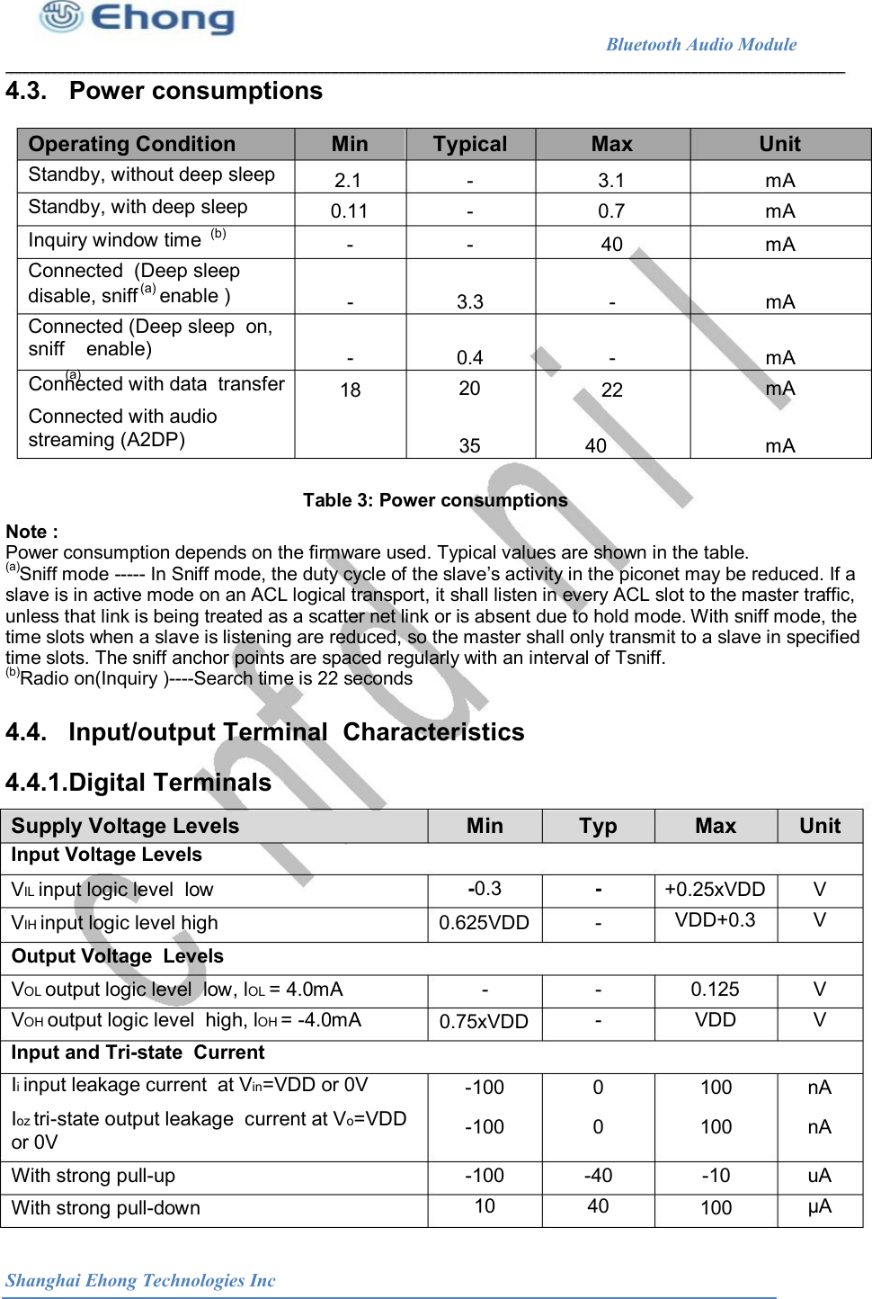                                                              Bluetooth Audio Module                                       4.3.   Power consumptions Operating Condition  Min  Typical  Max  Unit Standby, without deep sleep  2.1 0.11 - - - - 3.1 0.7 40 mA mA mA Standby, with deep sleep Inquiry window time Connected  (Deep sleep disable, sniff    enable ) Connected (Deep sleep  on, (b) (a) -  3.3  -  mA sniff    enable) (a) -  0.4 20 -  mA mA Connected with data  transfer  18  22 Connected with audio streaming (A2DP)  35  40  mA Table 3: Power consumptions  Note :  Power consumption depends on the firmware used. Typical values are shown in the table.  (a) Sniff mode ----- In Sniff mode, the duty cycle of the slave&rsquo;s activity in the piconet may be reduced. If a  slave is in active mode on an ACL logical transport, it shall listen in every ACL slot to the master traffic,  unless that link is being treated as a scatter net link or is absent due to hold mode. With sniff mode, the  time slots when a slave is listening are reduced, so the master shall only transmit to a slave in specified  time slots. The sniff anchor points are spaced regularly with an interval of Tsniff.  (b) Radio on(Inquiry )----Search time is 22 seconds  4.4.   Input/output Terminal  Characteristics 4.4.1.Digital Terminals Supply Voltage Levels Input Voltage Levels Min  Typ  Max  Unit VIL input logic level  low  -0.3  -  +0.25xVDD VDD+0.3 V V VIH input logic level high  0.625VDD  - Output Voltage  Levels VOL output logic level  low, lOL = 4.0mA VOH output logic level  high, lOH = -4.0mA Input and Tri-state  Current Ii input leakage current  at Vin=VDD or 0V -  - - 0.125 VDD V V 0.75xVDD -100 -100 0 0 100 100 nA nA Ioz tri-state output leakage  current at Vo=VDD or 0V With strong pull-up  -100 10 -40 40 -10  uA &mu;A With strong pull-down  100 Shanghai Ehong Technologies Inc 