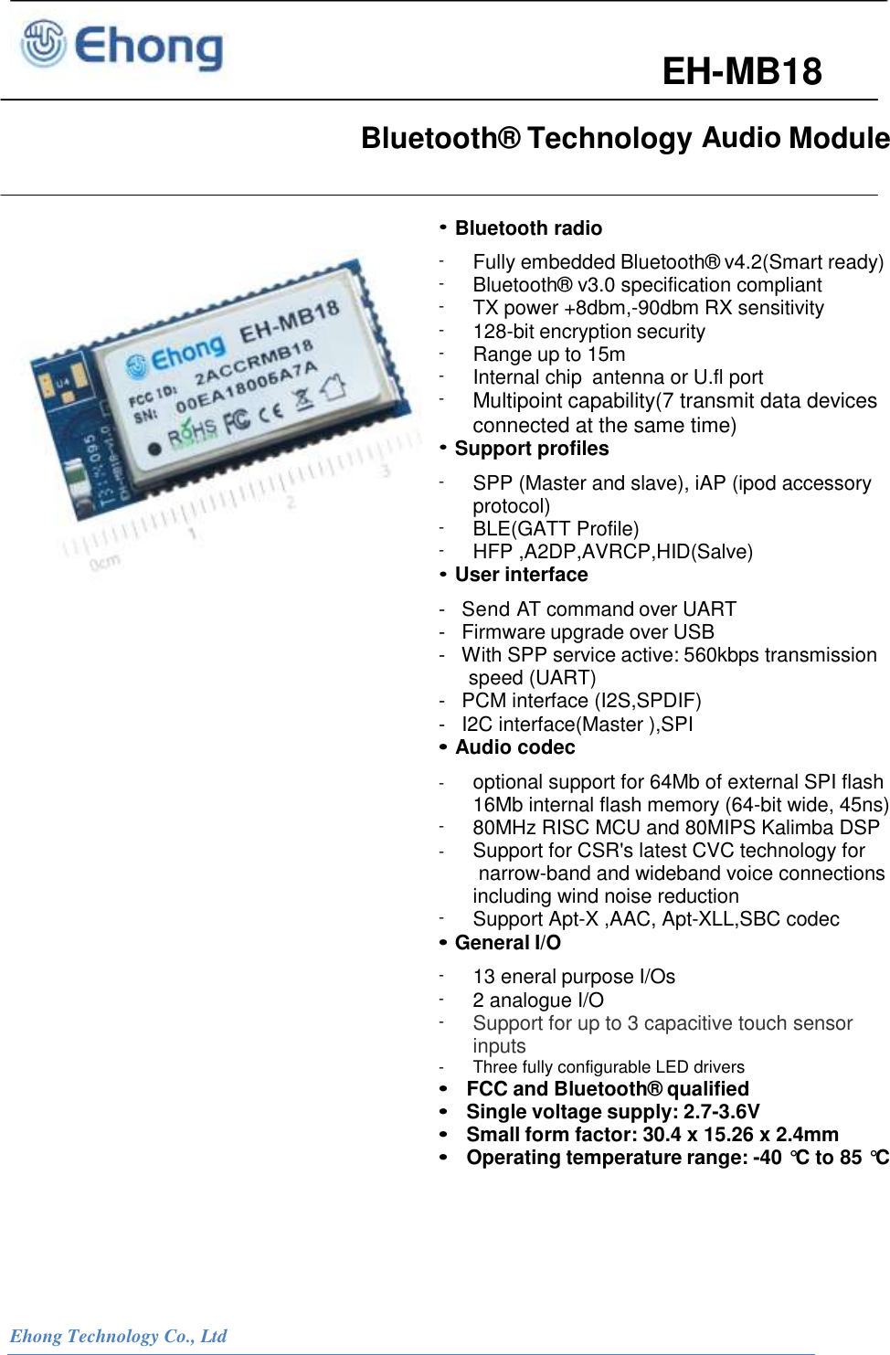  Ehong Technology Co., Ltd                                            EH-MB18   Bluetooth&reg; Technology Audio Module                                                                                                                 &bull; Bluetooth radio -  Fully embedded Bluetooth&reg; v4.2(Smart ready) -  Bluetooth&reg; v3.0 specification compliant -  TX power +8dbm,-90dbm RX sensitivity -  128-bit encryption security -  Range up to 15m -  Internal chip  antenna or U.fl port -  Multipoint capability(7 transmit data devices connected at the same time) &bull; Support profiles -  SPP (Master and slave), iAP (ipod accessory protocol) -  BLE(GATT Profile) -  HFP ,A2DP,AVRCP,HID(Salve) &bull; User interface -   Send AT command over UART -   Firmware upgrade over USB -   With SPP service active: 560kbps transmission speed (UART) -   PCM interface (I2S,SPDIF) -   I2C interface(Master ),SPI &bull; Audio codec -  optional support for 64Mb of external SPI flash 16Mb internal flash memory (64-bit wide, 45ns) -  80MHz RISC MCU and 80MIPS Kalimba DSP -  Support for CSR's latest CVC technology for narrow-band and wideband voice connections including wind noise reduction -  Support Apt-X ,AAC, Apt-XLL,SBC codec &bull; General I/O - 13 eneral purpose I/Os - 2 analogue I/O - Support for up to 3 capacitive touch sensor inputs - Three fully configurable LED drivers &bull;  FCC and Bluetooth&reg; qualified &bull;  Single voltage supply: 2.7-3.6V  &bull;  Small form factor: 30.4 x 15.26 x 2.4mm &bull;  Operating temperature range: -40 &deg;C  to 85 &deg;C                                                                                                                         