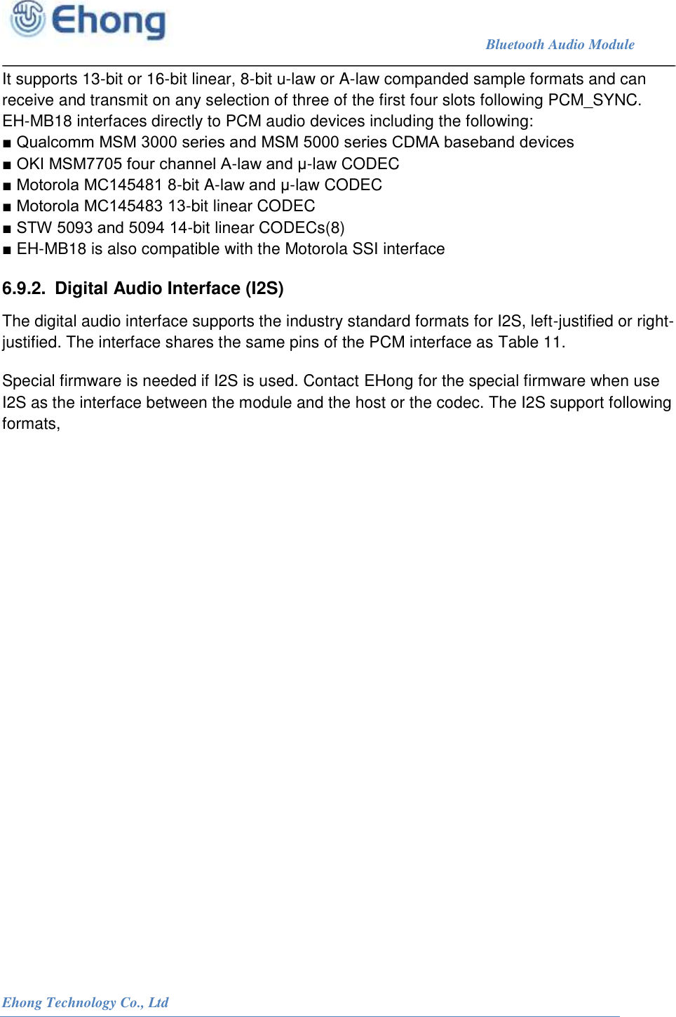                                                                             Bluetooth Audio Module                                                           Ehong Technology Co., Ltd   It supports 13-bit or 16-bit linear, 8-bit u-law or A-law companded sample formats and can receive and transmit on any selection of three of the first four slots following PCM_SYNC. EH-MB18 interfaces directly to PCM audio devices including the following: ■ Qualcomm MSM 3000 series and MSM 5000 series CDMA baseband devices ■ OKI MSM7705 four channel A-law and &mu;-law CODEC ■ Motorola MC145481 8-bit A-law and &mu;-law CODEC ■ Motorola MC145483 13-bit linear CODEC ■ STW 5093 and 5094 14-bit linear CODECs(8) ■ EH-MB18 is also compatible with the Motorola SSI interface 6.9.2.  Digital Audio Interface (I2S) The digital audio interface supports the industry standard formats for I2S, left-justified or right-justified. The interface shares the same pins of the PCM interface as Table 11. Special firmware is needed if I2S is used. Contact EHong for the special firmware when use I2S as the interface between the module and the host or the codec. The I2S support following formats,  