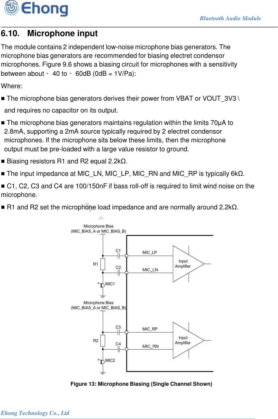                                                                             Bluetooth Audio Module                                                           Ehong Technology Co., Ltd   6.10.   Microphone input The module contains 2 independent low-noise microphone bias generators. The microphone bias generators are recommended for biasing electret condensor microphones. Figure 9.6 shows a biasing circuit for microphones with a sensitivity between about ‑40 to ‑60dB (0dB = 1V/Pa): Where: ■ The microphone bias generators derives their power from VBAT or VOUT_3V3 \ and requires no capacitor on its output. ■ The microphone bias generators maintains regulation within the limits 70&mu;A to 2.8mA, supporting a 2mA source typically required by 2 electret condensor microphones. If the microphone sits below these limits, then the microphone output must be pre-loaded with a large value resistor to ground. ■ Biasing resistors R1 and R2 equal 2.2k&Omega;. ■ The input impedance at MIC_LN, MIC_LP, MIC_RN and MIC_RP is typically 6k&Omega;. ■ C1, C2, C3 and C4 are 100/150nF if bass roll-off is required to limit wind noise on the microphone. ■ R1 and R2 set the microphone load impedance and are normally around 2.2k&Omega;.   Figure 13: Microphone Biasing (Single Channel Shown)  