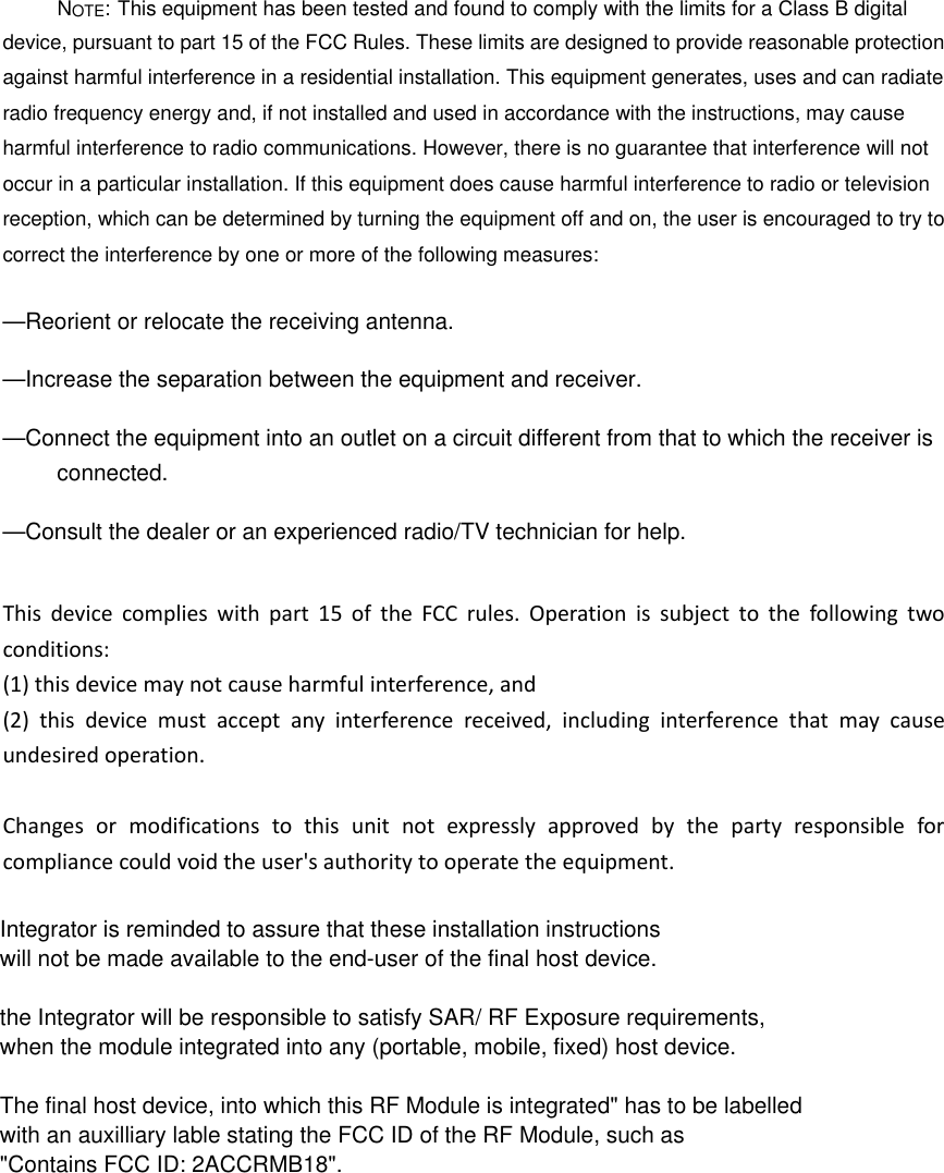 NOTE: This equipment has been tested and found to comply with the limits for a Class B digital device, pursuant to part 15 of the FCC Rules. These limits are designed to provide reasonable protection against harmful interference in a residential installation. This equipment generates, uses and can radiate radio frequency energy and, if not installed and used in accordance with the instructions, may cause harmful interference to radio communications. However, there is no guarantee that interference will not occur in a particular installation. If this equipment does cause harmful interference to radio or television reception, which can be determined by turning the equipment off and on, the user is encouraged to try to correct the interference by one or more of the following measures: &mdash;Reorient or relocate the receiving antenna. &mdash;Increase the separation between the equipment and receiver. &mdash;Connect the equipment into an outlet on a circuit different from that to which the receiver is connected. &mdash;Consult the dealer or an experienced radio/TV technician for help. Thisdevicecomplieswithpart15oftheFCCrules.Operationissubjecttothefollowingtwoconditions:(1)thisdevicemaynotcauseharmfulinterference,and(2)thisdevicemustacceptanyinterferencereceived,includinginterferencethatmaycauseundesiredoperation.Changesormodificationstothisunitnotexpresslyapprovedbythepartyresponsibleforcompliancecouldvoidtheuser'sauthoritytooperatetheequipment.Integrator is reminded to assure that these installation instructionswill not be made available to the end-user of the final host device. the Integrator will be responsible to satisfy SAR/ RF Exposure requirements,when the module integrated into any (portable, mobile, fixed) host device. The final host device, into which this RF Module is integrated" has to be labelledwith an auxilliary lable stating the FCC ID of the RF Module, such as"Contains FCC ID: 2ACCRMB18".