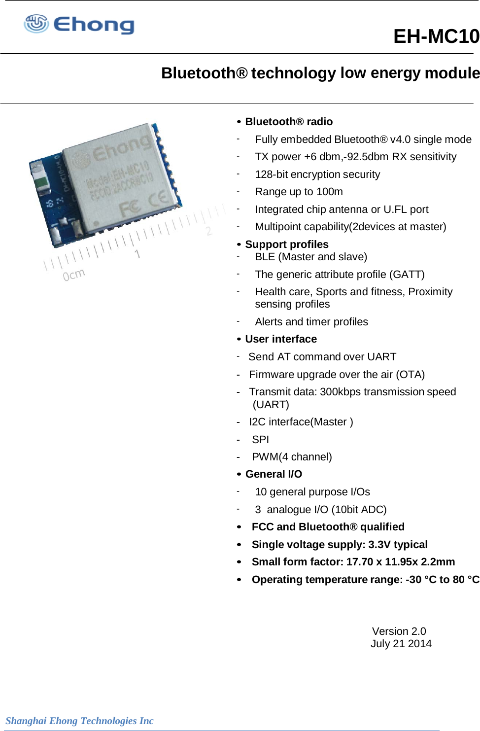  Shanghai Ehong Technologies Inc  EH-MC10   Bluetooth&reg; technology low energy module                                                                                                               &bull; Bluetooth&reg; radio -  Fully embedded Bluetooth&reg; v4.0 single mode -  TX power +6 dbm,-92.5dbm RX sensitivity -  128-bit encryption security -  Range up to 100m -  Integrated chip antenna or U.FL port -  Multipoint capability(2devices at master) &bull; Support profiles -  BLE (Master and slave) -  The generic attribute profile (GATT) -  Health care, Sports and fitness, Proximity sensing profiles -  Alerts and timer profiles &bull; User interface -   Send AT command over UART -   Firmware upgrade over the air (OTA) -   Transmit data: 300kbps transmission speed (UART) -   I2C interface(Master ) -    SPI  -    PWM(4 channel) &bull; General I/O - 10 general purpose I/Os - 3  analogue I/O (10bit ADC) &bull;  FCC and Bluetooth&reg; qualified &bull;  Single voltage supply: 3.3V typical &bull;  Small form factor: 17.70 x 11.95x 2.2mm &bull;  Operating temperature range: -30 &deg;C to 80 &deg;C   Version 2.0                                                                                                                           July 21 2014    