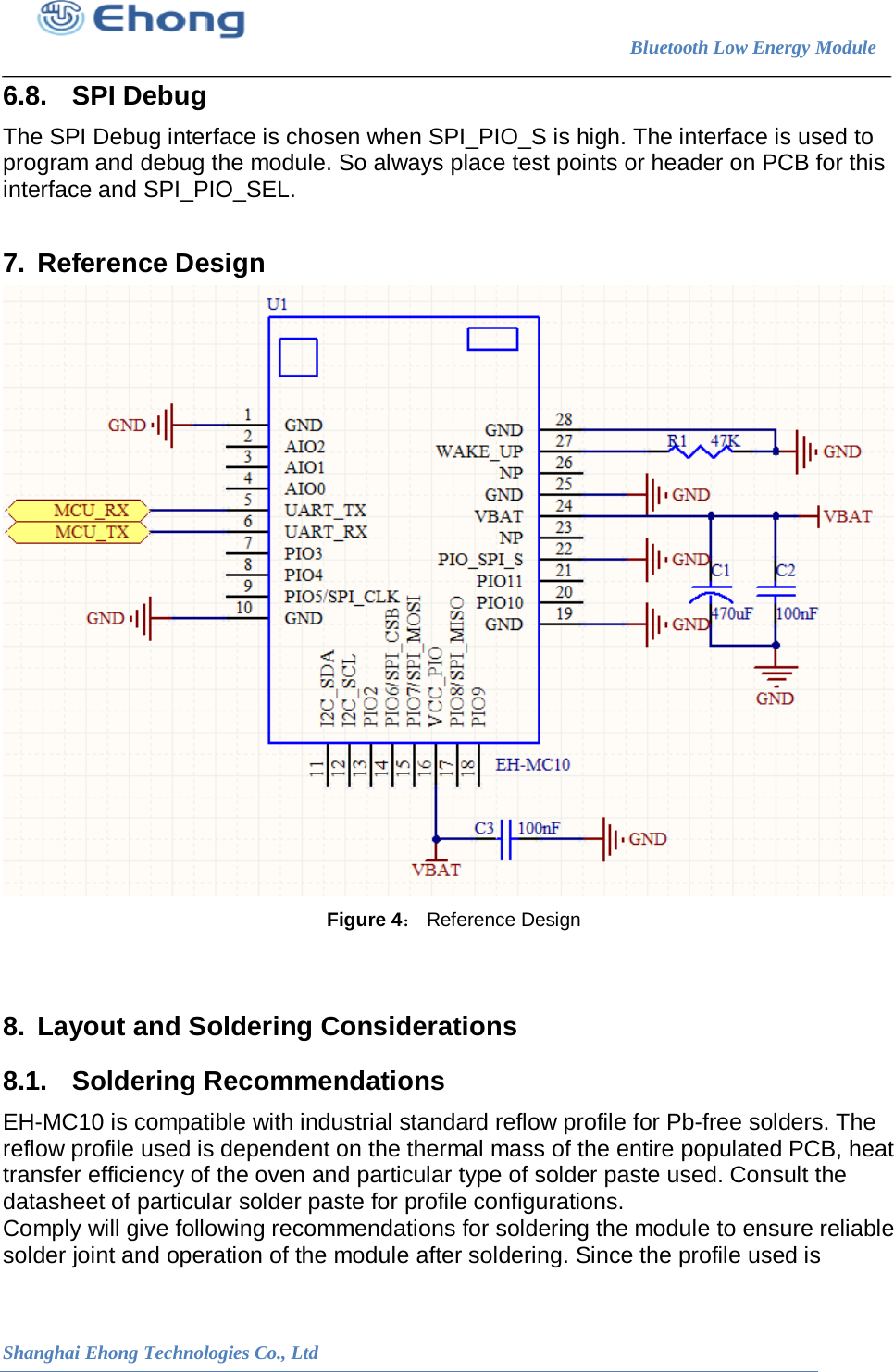                                                                        Bluetooth Low Energy Module                                                           Shanghai Ehong Technologies Co., Ltd 6.8. SPI Debug The SPI Debug interface is chosen when SPI_PIO_S is high. The interface is used to program and debug the module. So always place test points or header on PCB for this interface and SPI_PIO_SEL.  7. Reference Design  Figure 4： Reference Design   8. Layout and Soldering Considerations 8.1. Soldering Recommendations EH-MC10 is compatible with industrial standard reflow profile for Pb-free solders. The reflow profile used is dependent on the thermal mass of the entire populated PCB, heat transfer efficiency of the oven and particular type of solder paste used. Consult the datasheet of particular solder paste for profile configurations. Comply will give following recommendations for soldering the module to ensure reliable solder joint and operation of the module after soldering. Since the profile used is 