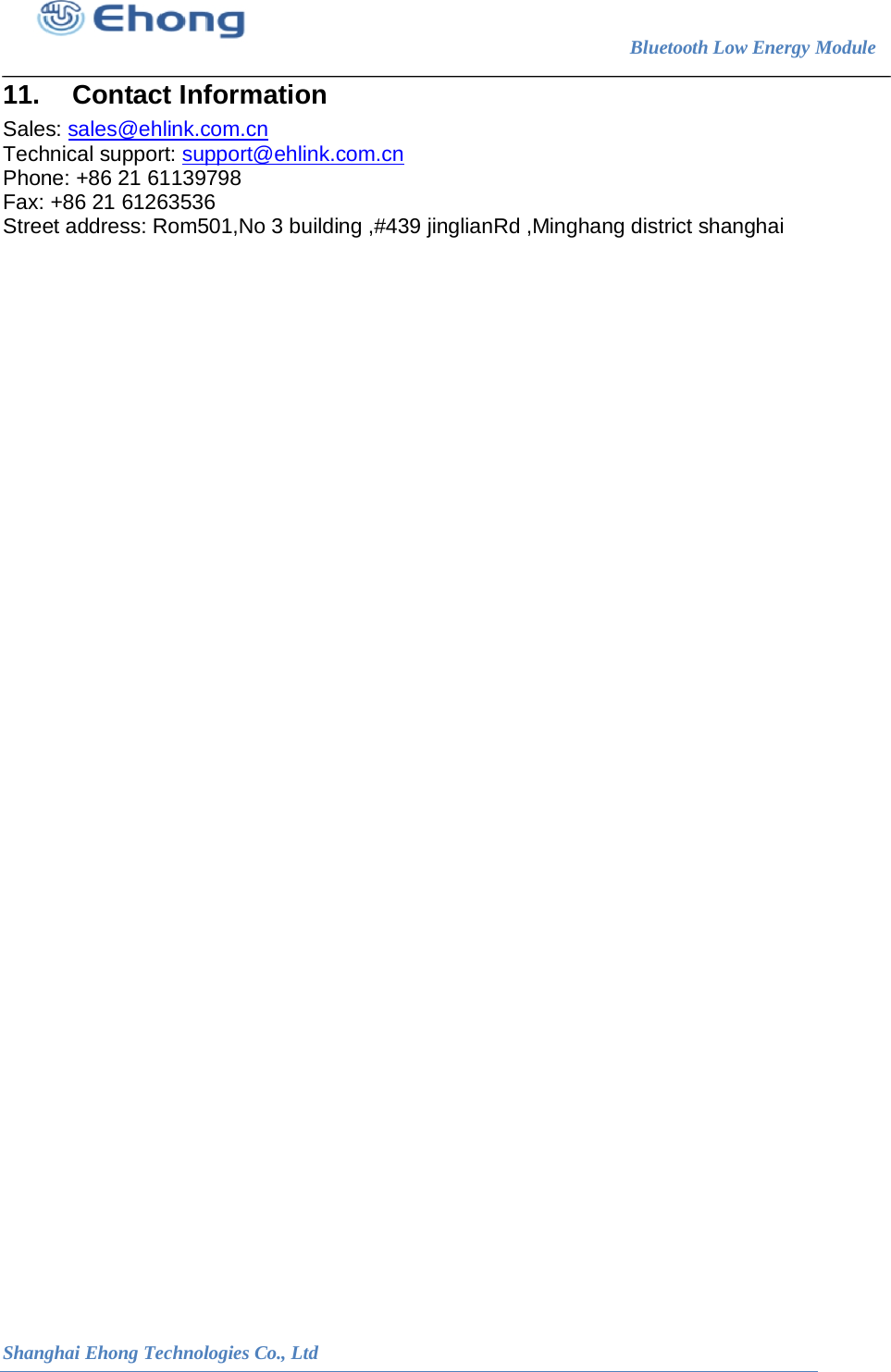                                                                        Bluetooth Low Energy Module                                                           Shanghai Ehong Technologies Co., Ltd 11. Contact Information Sales: sales@ehlink.com.cn Technical support: support@ehlink.com.cn Phone: +86 21 61139798 Fax: +86 21 61263536 Street address: Rom501,No 3 building ,#439 jinglianRd ,Minghang district shanghai   
