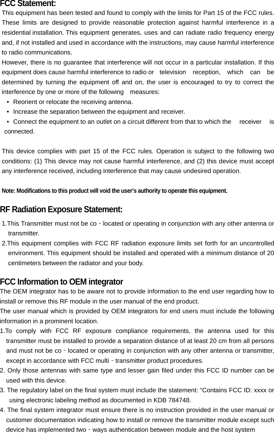 FCC Statement: This equipment has been tested and found to comply with the limits for Part 15 of the FCC rules. These limits are designed to provide reasonable protection against harmful interference in a residential installation. This equipment generates, uses and can radiate radio frequency energy and, if not installed and used in accordance with the instructions, may cause harmful interference to radio communications. However, there is no guarantee that interference will not occur in a particular installation. If this equipment does cause harmful interference to radio or  television  reception,  which  can  be determined by turning the equipment off and on, the user is encouraged to try to correct the interference by one or more of the following    measures: &bull;   Reorient or relocate the receiving antenna. &bull;   Increase the separation between the equipment and receiver. &bull;   Connect the equipment to an outlet on a circuit different from that to which the  receiver  is connected.  This device complies with part 15 of the FCC rules. Operation is subject to the following two conditions: (1) This device may not cause harmful interference, and (2) this device must accept any interference received, including interference that may cause undesired operation.    Note: Modifications to this product will void the user&rsquo;s authority to operate this equipment.  RF Radiation Exposure Statement: 1.This Transmitter must not be co located or operating in conjunction with any other antenna or ‐transmitter. 2.This equipment complies with FCC RF radiation exposure limits set forth for an uncontrolled environment. This equipment should be installed and operated with a minimum distance of 20 centimeters between the radiator and your body.  FCC Information to OEM integrator The OEM integrator has to be aware not to provide information to the end user regarding how to install or remove this RF module in the user manual of the end product. The user manual which is provided by OEM integrators for end users must include the following information in a prominent location. 1.To comply with FCC RF exposure compliance requirements, the antenna used for this transmitter must be installed to provide a separation distance of at least 20 cm from all persons and must not be co located or operating in conjunction with any other antenna or transmitter, ‐except in accordance with FCC multi transmitter product procedures.‐ 2. Only those antennas with same type and lesser gain filed under this FCC ID number can be used with this device. 3. The regulatory label on the final system must include the statement: &ldquo;Contains FCC ID: xxxx or using electronic labeling method as documented in KDB 784748. 4. The final system integrator must ensure there is no instruction provided in the user manual or customer documentation indicating how to install or remove the transmitter module except such device has implemented two ways authentication between module and the host system‐  