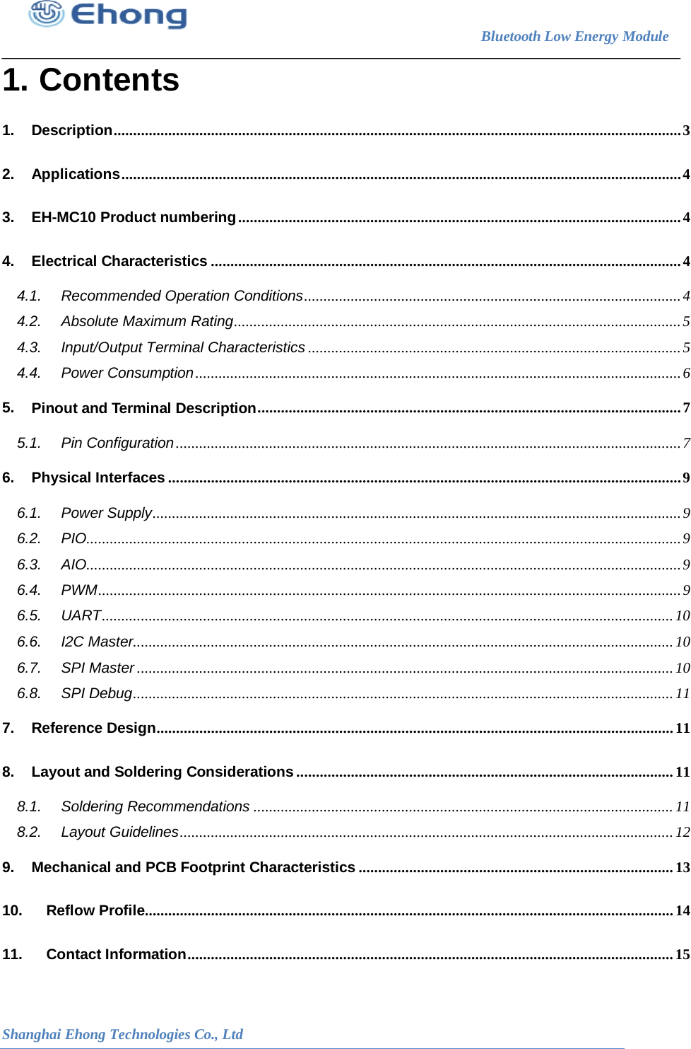                                                                        Bluetooth Low Energy Module                                                           Shanghai Ehong Technologies Co., Ltd 1. Contents 1. Description .................................................................................................................................................. 3 2. Applications ................................................................................................................................................ 4 3. EH-MC10 Product numbering .................................................................................................................. 4 4. Electrical Characteristics ......................................................................................................................... 4 4.1. Recommended Operation Conditions ................................................................................................. 4 4.2. Absolute Maximum Rating ................................................................................................................... 5 4.3. Input/Output Terminal Characteristics ................................................................................................ 5 4.4. Power Consumption ............................................................................................................................. 6 5. Pinout and Terminal Description ............................................................................................................. 7 5.1. Pin Configuration .................................................................................................................................. 7 6. Physical Interfaces .................................................................................................................................... 9 6.1. Power Supply ........................................................................................................................................ 9 6.2. PIO......................................................................................................................................................... 9 6.3. AIO......................................................................................................................................................... 9 6.4. PWM ...................................................................................................................................................... 9 6.5. UART ................................................................................................................................................... 10 6.6. I2C Master........................................................................................................................................... 10 6.7. SPI Master .......................................................................................................................................... 10 6.8. SPI Debug ........................................................................................................................................... 11 7. Reference Design ..................................................................................................................................... 11 8. Layout and Soldering Considerations ................................................................................................. 11 8.1. Soldering Recommendations ............................................................................................................ 11 8.2. Layout Guidelines ............................................................................................................................... 12 9. Mechanical and PCB Footprint Characteristics ................................................................................. 13 10. Reflow Profile ........................................................................................................................................ 14 11. Contact Information ............................................................................................................................. 15  