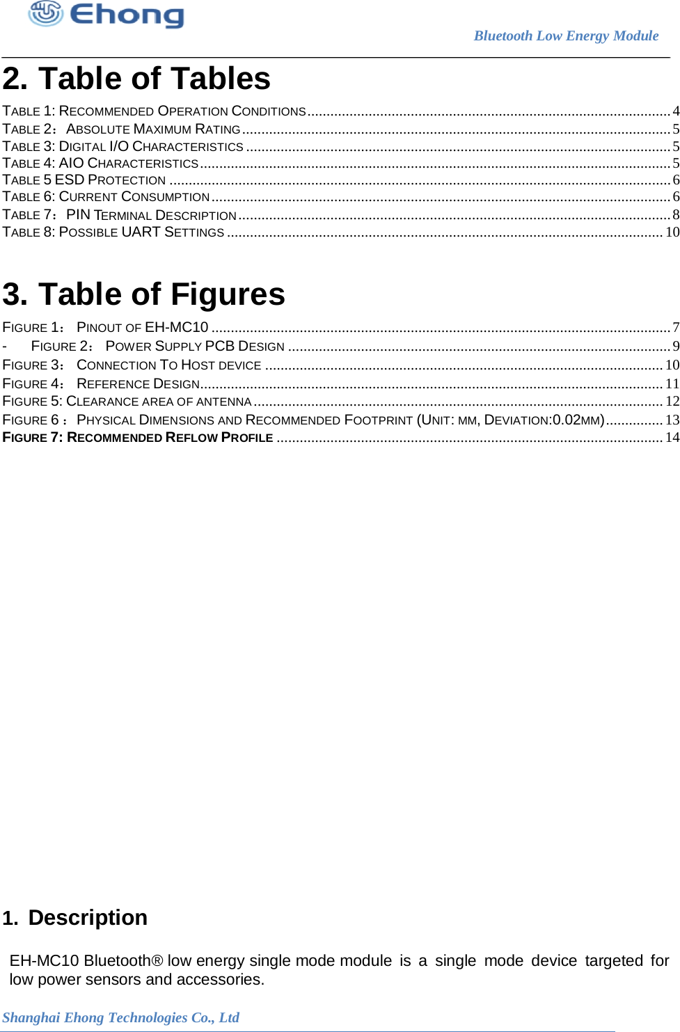                                                                        Bluetooth Low Energy Module                                                           Shanghai Ehong Technologies Co., Ltd 2. Table of Tables TABLE 1: RECOMMENDED OPERATION CONDITIONS ............................................................................................... 4 TABLE 2：ABSOLUTE MAXIMUM RATING ................................................................................................................ 5 TABLE 3: DIGITAL I/O CHARACTERISTICS ............................................................................................................... 5 TABLE 4: AIO CHARACTERISTICS ........................................................................................................................... 5 TABLE 5 ESD PROTECTION ................................................................................................................................... 6 TABLE 6: CURRENT CONSUMPTION ........................................................................................................................ 6 TABLE 7：PIN TERMINAL DESCRIPTION ................................................................................................................. 8 TABLE 8: POSSIBLE UART SETTINGS .................................................................................................................. 10 3. Table of Figures FIGURE 1： PINOUT OF EH-MC10 ........................................................................................................................ 7 - FIGURE 2： POWER SUPPLY PCB DESIGN .................................................................................................... 9 FIGURE 3： CONNECTION TO HOST DEVICE ........................................................................................................ 10 FIGURE 4： REFERENCE DESIGN......................................................................................................................... 11 FIGURE 5: CLEARANCE AREA OF ANTENNA ........................................................................................................... 12 FIGURE 6 ：PHYSICAL DIMENSIONS AND RECOMMENDED FOOTPRINT (UNIT: MM, DEVIATION:0.02MM) ............... 13 FIGURE 7: RECOMMENDED REFLOW PROFILE ..................................................................................................... 14                         1. Description  EH-MC10 Bluetooth&reg; low energy single mode module is  a  single  mode device  targeted for low power sensors and accessories. 
