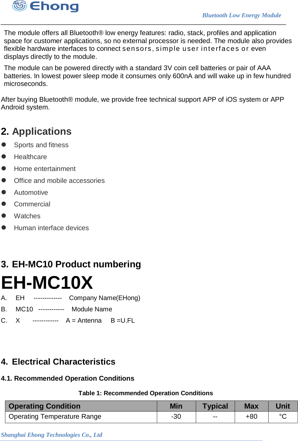                                                                        Bluetooth Low Energy Module                                                           Shanghai Ehong Technologies Co., Ltd    The module offers all Bluetooth&reg; low energy features: radio, stack, profiles and application space for customer applications, so no external processor is needed. The module also provides flexible hardware interfaces to connect sensors, simple user interfaces or even displays directly to the module.  The module can be powered directly with a standard 3V coin cell batteries or pair of AAA batteries. In lowest power sleep mode it consumes only 600nA and will wake up in few hundred microseconds.  After buying Bluetooth&reg; module, we provide free technical support APP of iOS system or APP Android system.  2. Applications  Sports and fitness  Healthcare  Home entertainment  Office and mobile accessories  Automotive  Commercial  Watches  Human interface devices   3. EH-MC10 Product numbering EH-MC10X A.   EH     -------------    Company Name(EHong) B.   MC10   ------------    Module Name         C.   X       ------------    A = Antenna     B =U.FL     4. Electrical Characteristics 4.1. Recommended Operation Conditions Table 1: Recommended Operation Conditions Operating Condition Min Typical Max Unit Operating Temperature Range  -30 -- +80 &deg;C 