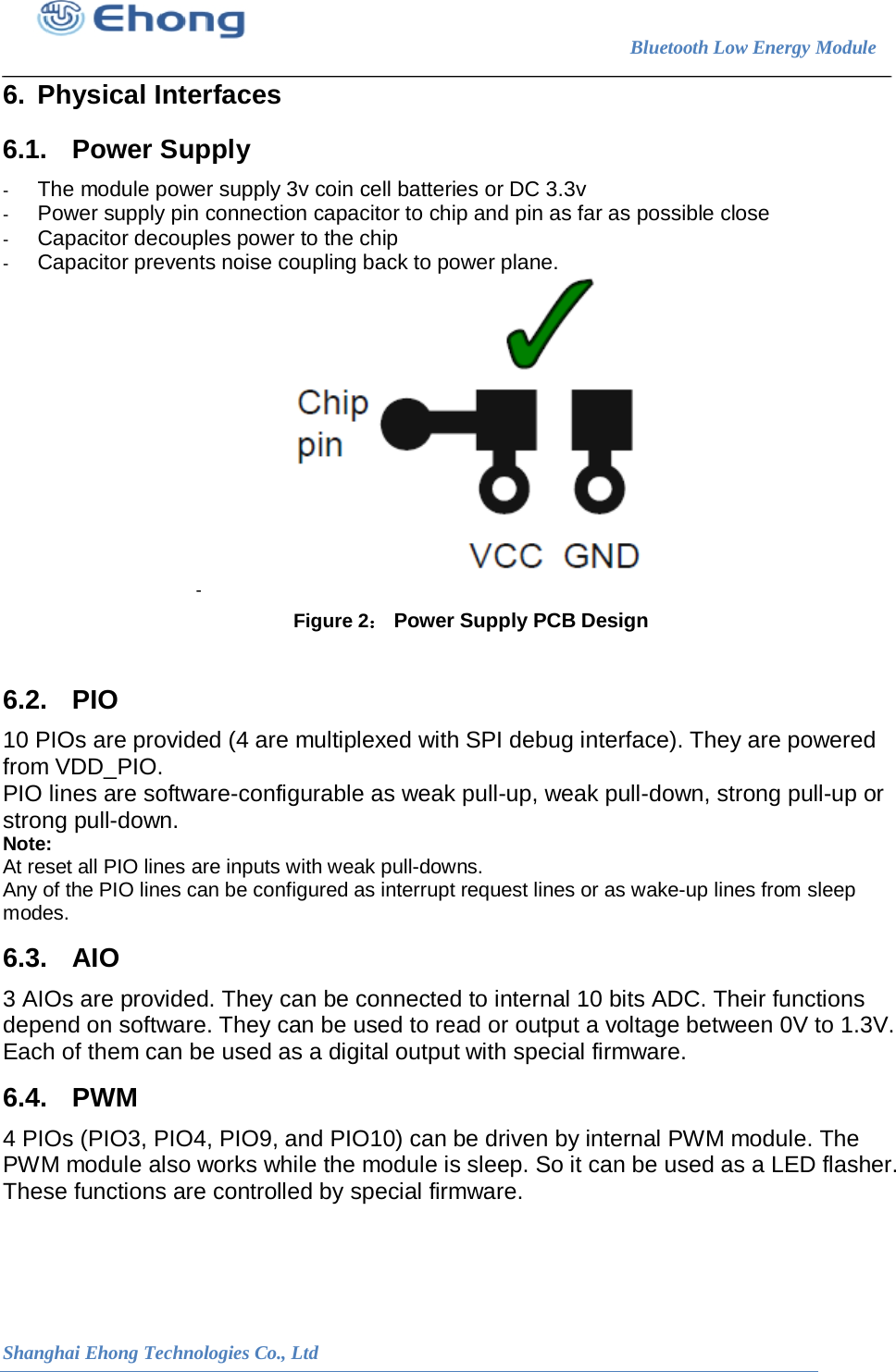                                                                        Bluetooth Low Energy Module                                                           Shanghai Ehong Technologies Co., Ltd 6. Physical Interfaces 6.1. Power Supply  -  The module power supply 3v coin cell batteries or DC 3.3v -  Power supply pin connection capacitor to chip and pin as far as possible close -  Capacitor decouples power to the chip  -  Capacitor prevents noise coupling back to power plane. -   Figure 2： Power Supply PCB Design  6.2. PIO 10 PIOs are provided (4 are multiplexed with SPI debug interface). They are powered from VDD_PIO. PIO lines are software-configurable as weak pull-up, weak pull-down, strong pull-up or strong pull-down. Note:  At reset all PIO lines are inputs with weak pull-downs.  Any of the PIO lines can be configured as interrupt request lines or as wake-up lines from sleep modes. 6.3. AIO 3 AIOs are provided. They can be connected to internal 10 bits ADC. Their functions depend on software. They can be used to read or output a voltage between 0V to 1.3V. Each of them can be used as a digital output with special firmware. 6.4. PWM 4 PIOs (PIO3, PIO4, PIO9, and PIO10) can be driven by internal PWM module. The PWM module also works while the module is sleep. So it can be used as a LED flasher. These functions are controlled by special firmware. 