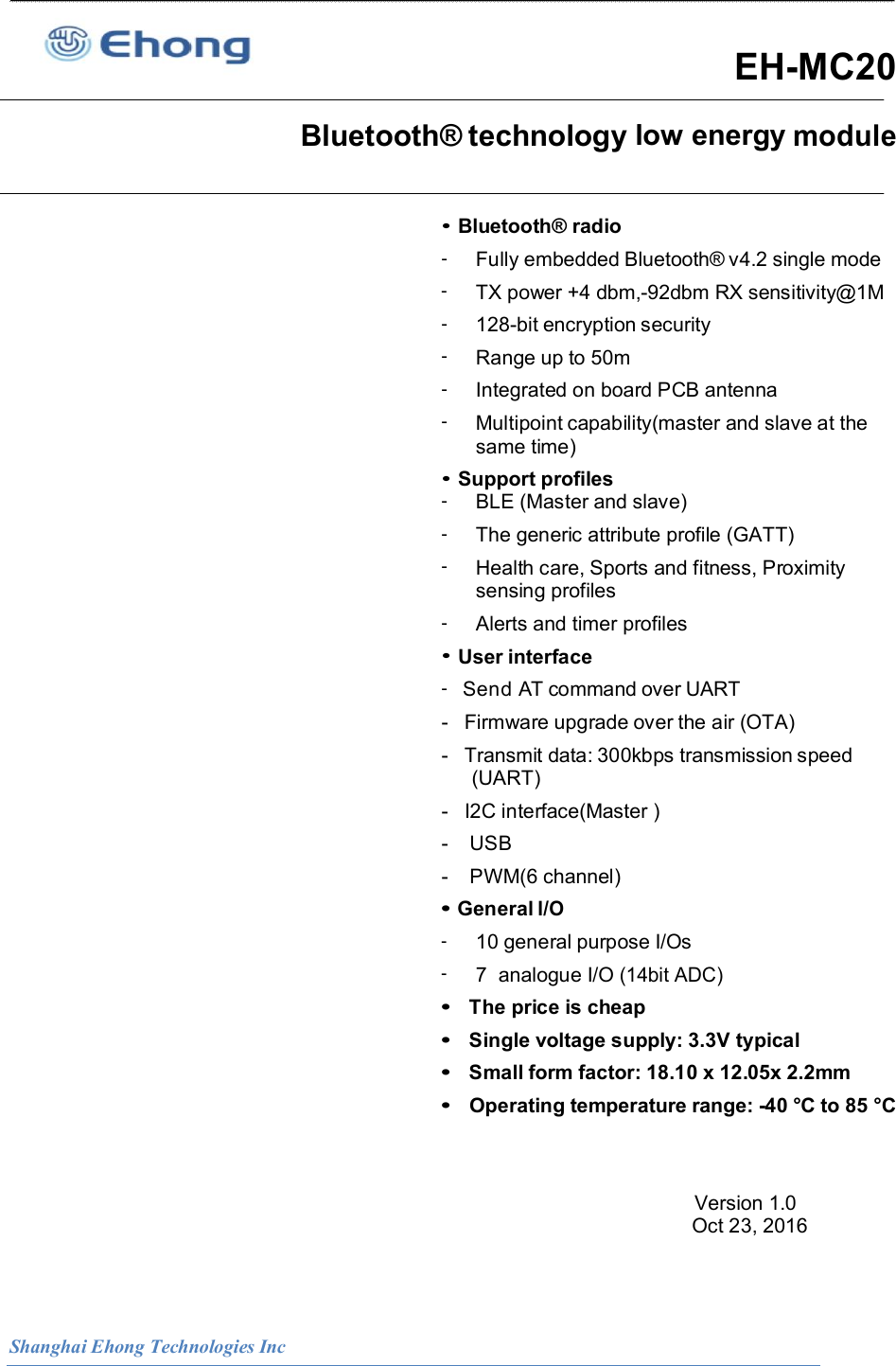  Shanghai Ehong Technologies Inc   EH-MC20   Bluetooth&reg; technology low energy module                                                                                            &bull; Bluetooth&reg; radio -  Fully embedded Bluetooth&reg; v4.2 single mode -  TX power +4 dbm,-92dbm RX sensitivity@1M -  128-bit encryption security -  Range up to 50m -  Integrated on board PCB antenna -  Multipoint capability(master and slave at the same time) &bull; Support profiles -  BLE (Master and slave) -  The generic attribute profile (GATT) -  Health care, Sports and fitness, Proximity sensing profiles -  Alerts and timer profiles &bull; User interface -   Send AT command over UART -   Firmware upgrade over the air (OTA) -   Transmit data: 300kbps transmission speed (UART) -   I2C interface(Master ) -    USB -    PWM(6 channel) &bull; General I/O - 10 general purpose I/Os - 7  analogue I/O (14bit ADC) &bull;  The price is cheap &bull;  Single voltage supply: 3.3V typical &bull;  Small form factor: 18.10 x 12.05x 2.2mm &bull;  Operating temperature range: -40 &deg;C to 85 &deg;C   Version 1.0                                                                                                                           Oct 23, 2016    