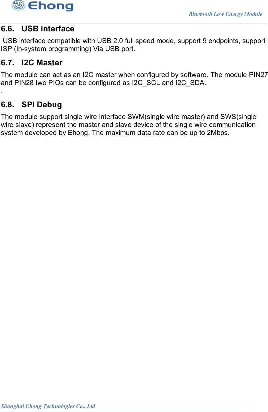                                                                        Bluetooth Low Energy Module                                                          Shanghai Ehong Technologies Co., Ltd 6.6.  USB interface  USB interface compatible with USB 2.0 full speed mode, support 9 endpoints, support ISP (In-system programming) Via USB port. 6.7.  I2C Master The module can act as an I2C master when configured by software. The module PIN27 and PIN28 two PIOs can be configured as I2C_SCL and I2C_SDA. . 6.8.  SPI Debug The module support single wire interface SWM(single wire master) and SWS(single wire slave) represent the master and slave device of the single wire communication system developed by Ehong. The maximum data rate can be up to 2Mbps.   