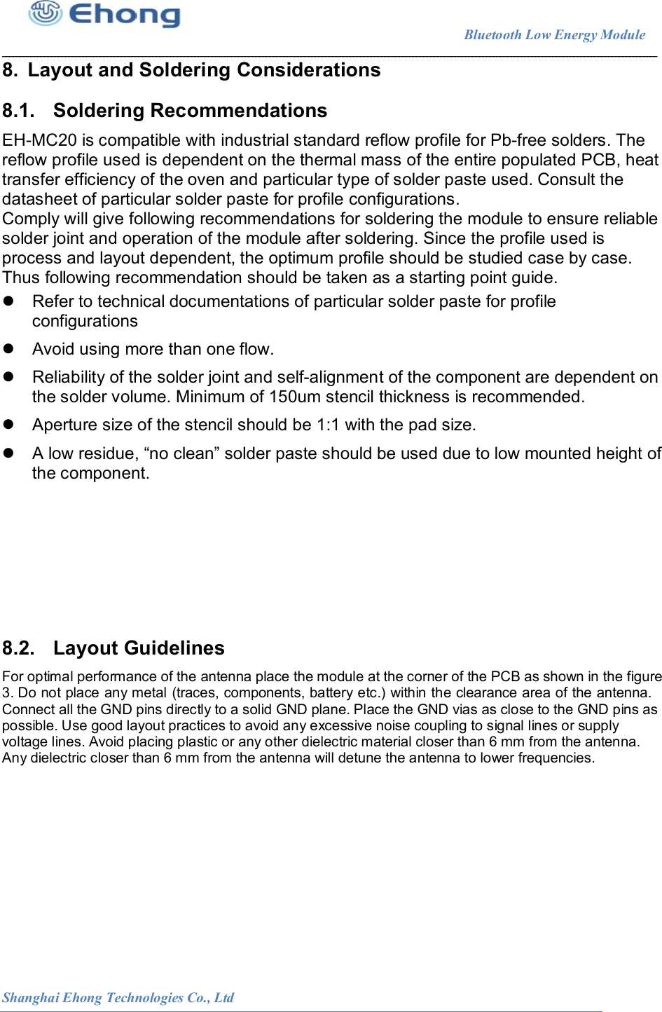                                                                        Bluetooth Low Energy Module                                                          Shanghai Ehong Technologies Co., Ltd 8.  Layout and Soldering Considerations 8.1.  Soldering Recommendations EH-MC20 is compatible with industrial standard reflow profile for Pb-free solders. The reflow profile used is dependent on the thermal mass of the entire populated PCB, heat transfer efficiency of the oven and particular type of solder paste used. Consult the datasheet of particular solder paste for profile configurations. Comply will give following recommendations for soldering the module to ensure reliable solder joint and operation of the module after soldering. Since the profile used is process and layout dependent, the optimum profile should be studied case by case. Thus following recommendation should be taken as a starting point guide.    Refer to technical documentations of particular solder paste for profile configurations   Avoid using more than one flow.   Reliability of the solder joint and self-alignment of the component are dependent on the solder volume. Minimum of 150um stencil thickness is recommended.   Aperture size of the stencil should be 1:1 with the pad size.   A low residue, &ldquo;no clean&rdquo; solder paste should be used due to low mounted height of the component.        8.2.  Layout Guidelines For optimal performance of the antenna place the module at the corner of the PCB as shown in the figure 3. Do not place any metal (traces, components, battery etc.) within the clearance area of the antenna. Connect all the GND pins directly to a solid GND plane. Place the GND vias as close to the GND pins as possible. Use good layout practices to avoid any excessive noise coupling to signal lines or supply voltage lines. Avoid placing plastic or any other dielectric material closer than 6 mm from the antenna. Any dielectric closer than 6 mm from the antenna will detune the antenna to lower frequencies. 