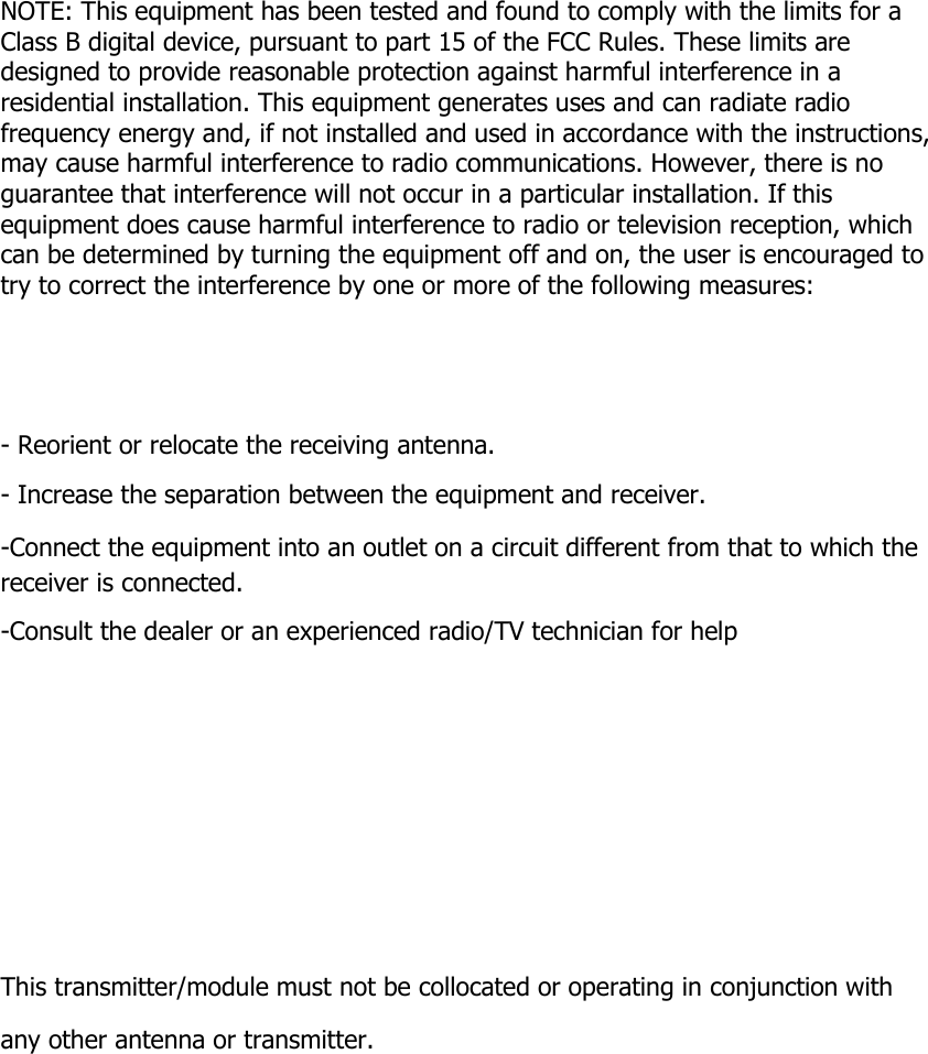        NOTE: This equipment has been tested and found to comply with the limits for a Class B digital device, pursuant to part 15 of the FCC Rules. These limits are designed to provide reasonable protection against harmful interference in a residential installation. This equipment generates uses and can radiate radio frequency energy and, if not installed and used in accordance with the instructions, may cause harmful interference to radio communications. However, there is no guarantee that interference will not occur in a particular installation. If this equipment does cause harmful interference to radio or television reception, which can be determined by turning the equipment off and on, the user is encouraged to try to correct the interference by one or more of the following measures:      - Reorient or relocate the receiving antenna. - Increase the separation between the equipment and receiver. -Connect the equipment into an outlet on a circuit different from that to which the receiver is connected. -Consult the dealer or an experienced radio/TV technician for help     This transmitter/module must not be collocated or operating in conjunction with any other antenna or transmitter. 