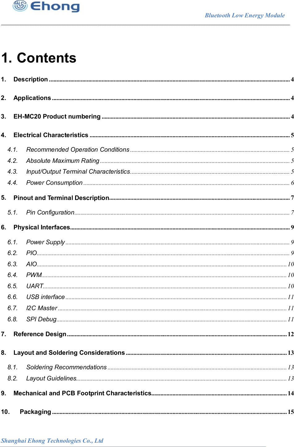                                                                        Bluetooth Low Energy Module                                                          Shanghai Ehong Technologies Co., Ltd  1. Contents 1. Description ................................................................................................................................................................ 4 2. Applications .............................................................................................................................................................. 4 3. EH-MC20 Product numbering ............................................................................................................................. 4 4. Electrical Characteristics ..................................................................................................................................... 5 4.1. Recommended Operation Conditions .......................................................................................................... 5 4.2. Absolute Maximum Rating .............................................................................................................................. 5 4.3. Input/Output Terminal Characteristics .......................................................................................................... 5 4.4. Power Consumption ......................................................................................................................................... 6 5. Pinout and Terminal Description ........................................................................................................................ 7 5.1. Pin Configuration ............................................................................................................................................... 7 6. Physical Interfaces.................................................................................................................................................. 9 6.1. Power Supply ..................................................................................................................................................... 9 6.2. PIO ........................................................................................................................................................................ 9 6.3. AIO ...................................................................................................................................................................... 10 6.4. PWM ................................................................................................................................................................... 10 6.5. UART.................................................................................................................................................................. 10 6.6. USB interface ................................................................................................................................................... 11 6.7. I2C Master ........................................................................................................................................................ 11 6.8. SPI Debug ......................................................................................................................................................... 11 7. Reference Design .................................................................................................................................................. 12 8. Layout and Soldering Considerations ........................................................................................................... 13 8.1. Soldering Recommendations ....................................................................................................................... 13 8.2. Layout Guidelines............................................................................................................................................ 13 9. Mechanical and PCB Footprint Characteristics.......................................................................................... 14 10. Packaging ............................................................................................................................................................ 15 