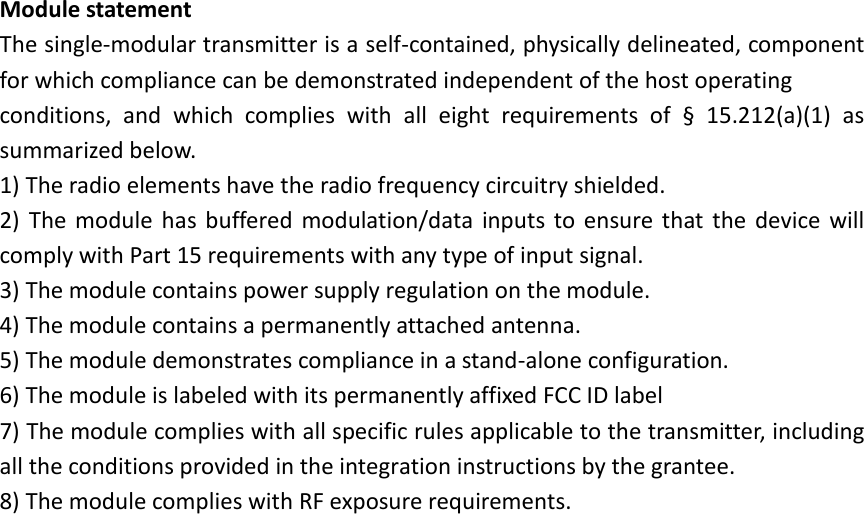 Module statement The single-modular transmitter is a self-contained, physically delineated, component for which compliance can be demonstrated independent of the host operating   conditions,  and  which  complies  with  all  eight  requirements  of  &sect;  15.212(a)(1)  as summarized below.   1) The radio elements have the radio frequency circuitry shielded.   2)  The  module  has  buffered  modulation/data  inputs  to  ensure  that  the  device  will comply with Part 15 requirements with any type of input signal. 3) The module contains power supply regulation on the module. 4) The module contains a permanently attached antenna. 5) The module demonstrates compliance in a stand-alone configuration. 6) The module is labeled with its permanently affixed FCC ID label 7) The module complies with all specific rules applicable to the transmitter, including all the conditions provided in the integration instructions by the grantee. 8) The module complies with RF exposure requirements.  