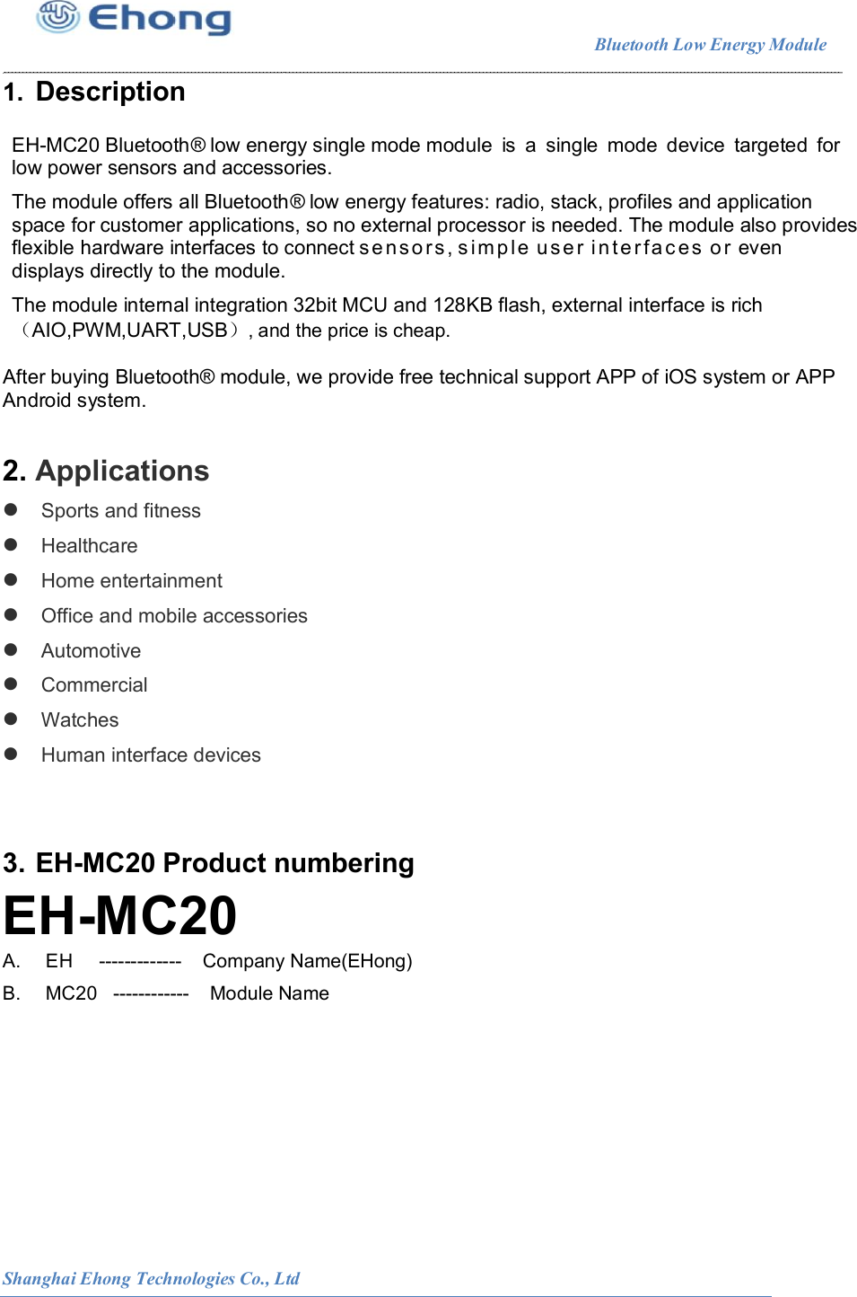                                                                        Bluetooth Low Energy Module                                                          Shanghai Ehong Technologies Co., Ltd 1.  Description  EH-MC20 Bluetooth&reg; low energy single mode module  is  a  single  mode  device  targeted  for low power sensors and accessories.    The module offers all Bluetooth&reg; low energy features: radio, stack, profiles and application space for customer applications, so no external processor is needed. The module also provides flexible hardware interfaces to connect s e n sors , s imp l e  u s e r i n t e r f a c es  o r  even displays directly to the module.  The module internal integration 32bit MCU and 128KB flash, external interface is rich （AIO,PWM,UART,USB）, and the price is cheap.  After buying Bluetooth&reg; module, we provide free technical support APP of iOS system or APP Android system.  2. Applications  Sports and fitness  Healthcare  Home entertainment  Office and mobile accessories  Automotive  Commercial  Watches  Human interface devices   3. EH-MC20 Product numbering EH-MC20 A.    EH     -------------    Company Name(EHong) B.    MC20   ------------    Module Name             
