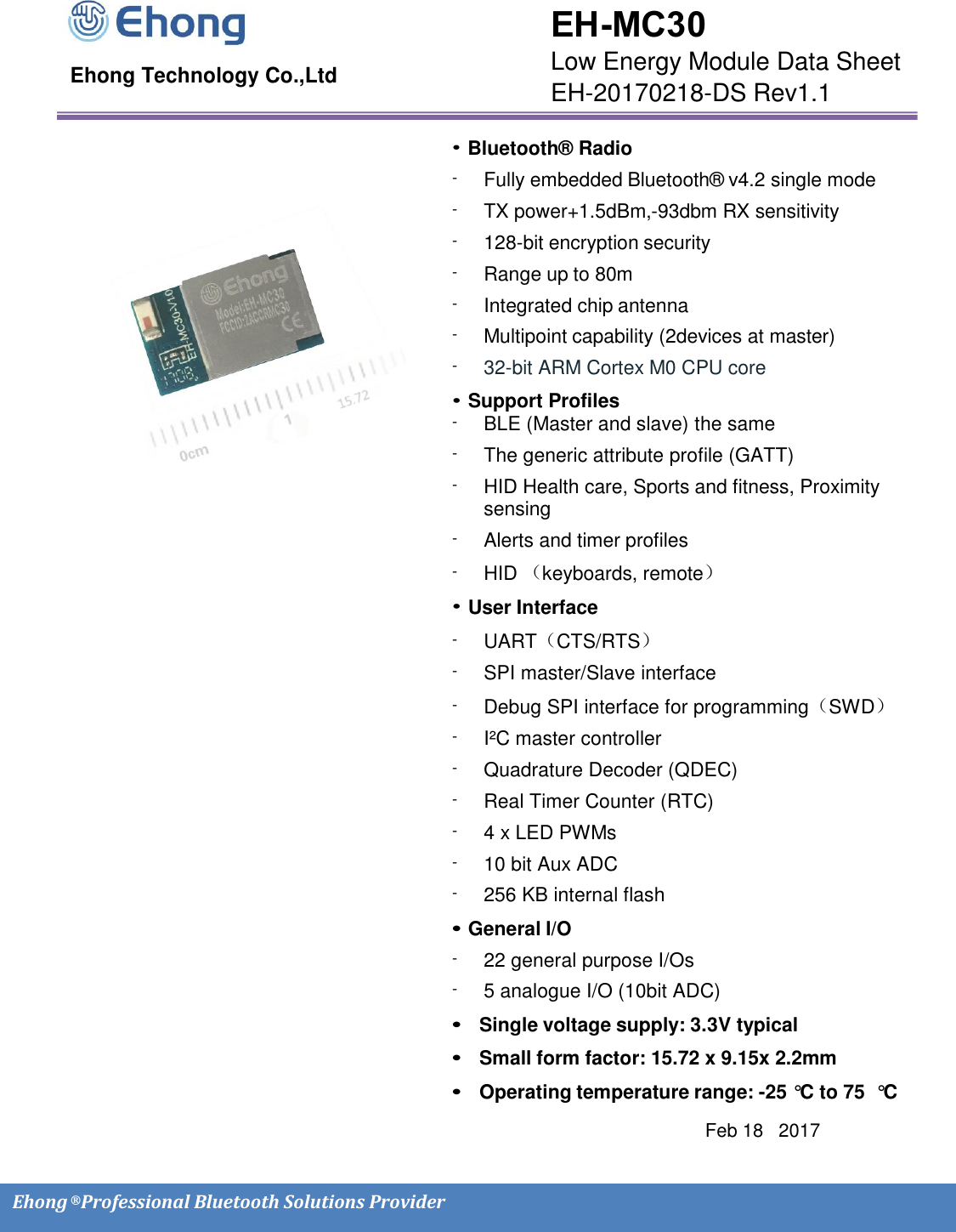    Ehong &reg; Professional Bluetooth Solutions Provider                                                                                                       Ehong Technology Co.,Ltd                                                                                                                     Feb 18   2017          &bull; Bluetooth&reg; Radio -  Fully embedded Bluetooth&reg; v4.2 single mode -  TX power+1.5dBm, -93dbm RX sensitivity -  128-bit encryption security -  Range up to 80m -  Integrated chip antenna  -  Multipoint capability (2devices at master) -  32-bit ARM Cortex M0 CPU core &bull; Support Profiles -  BLE (Master and slave) the same -  The generic attribute profile (GATT) -  HID Health care, Sports and fitness, Proximity sensing  -  Alerts and timer profiles -  HID （keyboards, remote） &bull; User Interface -  UART（CTS/RTS） -  SPI master/Slave interface -  Debug SPI interface for programming（SWD） -  I&sup2;C master controller -  Quadrature Decoder (QDEC) -  Real Timer Counter (RTC) -  4 x LED PWMs -  10 bit Aux ADC -  256 KB internal flash &bull; General I/O -  22 general purpose I/Os -  5 analogue I/O (10bit ADC) &bull;  Single voltage supply: 3.3V typical &bull;  Small form factor: 15.72 x 9.15x 2.2mm &bull;  Operating temperature range: -25 &deg;C  to 75  &deg;C  EH-MC30 Low Energy Module Data Sheet EH-20170218-DS Rev1.1 