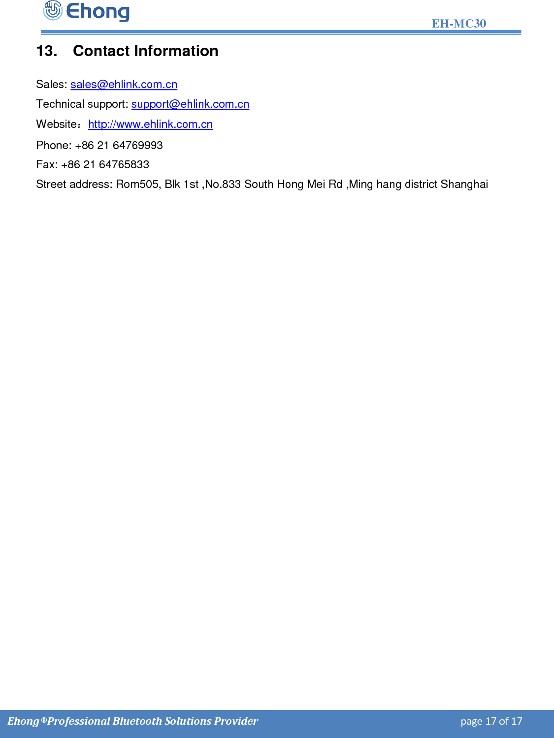                                                                                                                   EH-MC30         Ehong &reg; Professional Bluetooth Solutions Provider                                                                             page 17 of 17 13.  Contact Information  Sales: sales@ehlink.com.cn Technical support: support@ehlink.com.cn Website：http://www.ehlink.com.cn Phone: +86 21 64769993 Fax: +86 21 64765833 Street address: Rom505, Blk 1st ,No.833 South Hong Mei Rd ,Ming hang district Shanghai 
