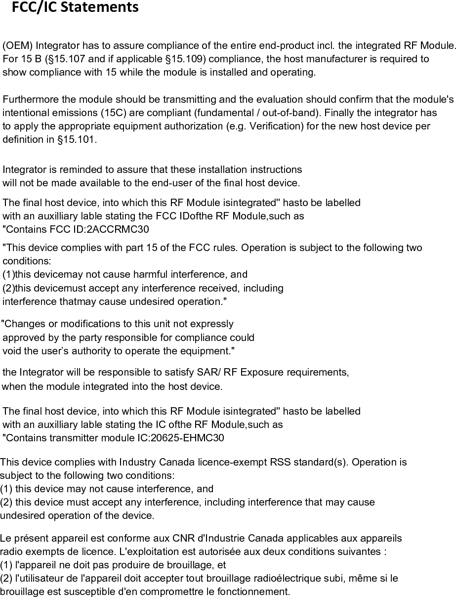   FCC/IC Statements        Integrator is reminded to assure that these installation instructionswill not be made available to the end-user of the final host device.The final host device, into which this RF Module isintegrated" hasto be labelledwith an auxilliary lable stating the FCC IDofthe RF Module,such as"This device complies with part 15 of the FCC rules. Operation is subject to the following twoconditions:(1)this devicemay not cause harmful interference, and(2)this devicemust accept any interference received, includinginterference thatmay cause undesired operation."approved by the party responsible for compliance could"Contains FCC ID:2ACCRMC30 the Integrator will be responsible to satisfy SAR/ RF Exposure requirements,when the module integrated into the host device.The final host device, into which this RF Module isintegrated" hasto be labelledwith an auxilliary lable stating the IC ofthe RF Module,such as"Contains transmitter module IC:20625-EHMC30  void the user&rsquo;s authority to operate the equipment." "Changes or modifications to this unit not expresslyThis device complies with Industry Canada licence-exempt RSS standard(s). Operation issubject to the following two conditions:(1) this device may not cause interference, and(2) this device must accept any interference, including interference that may causeundesired operation of the device.Le pr&eacute;sent appareil est conforme aux CNR d'Industrie Canada applicables aux appareilsradio exempts de licence. L'exploitation est autoris&eacute;e aux deux conditions suivantes :(1) l'appareil ne doit pas produire de brouillage, et(2) l'utilisateur de l'appareil doit accepter tout brouillage radio&eacute;lectrique subi, m&ecirc;me si lebrouillage est susceptible d'en compromettre le fonctionnement.(OEM) Integrator has to assure compliance of the entire end-product incl. the integrated RF Module. For 15 B (&sect;15.107 and if applicable &sect;15.109) compliance, the host manufacturer is required to show compliance with 15 while the module is installed and operating. Furthermore the module should be transmitting and the evaluation should confirm that the module'sintentional emissions (15C) are compliant (fundamental / out-of-band). Finally the integrator has to apply the appropriate equipment authorization (e.g. Verification) for the new host device per definition in &sect;15.101. 