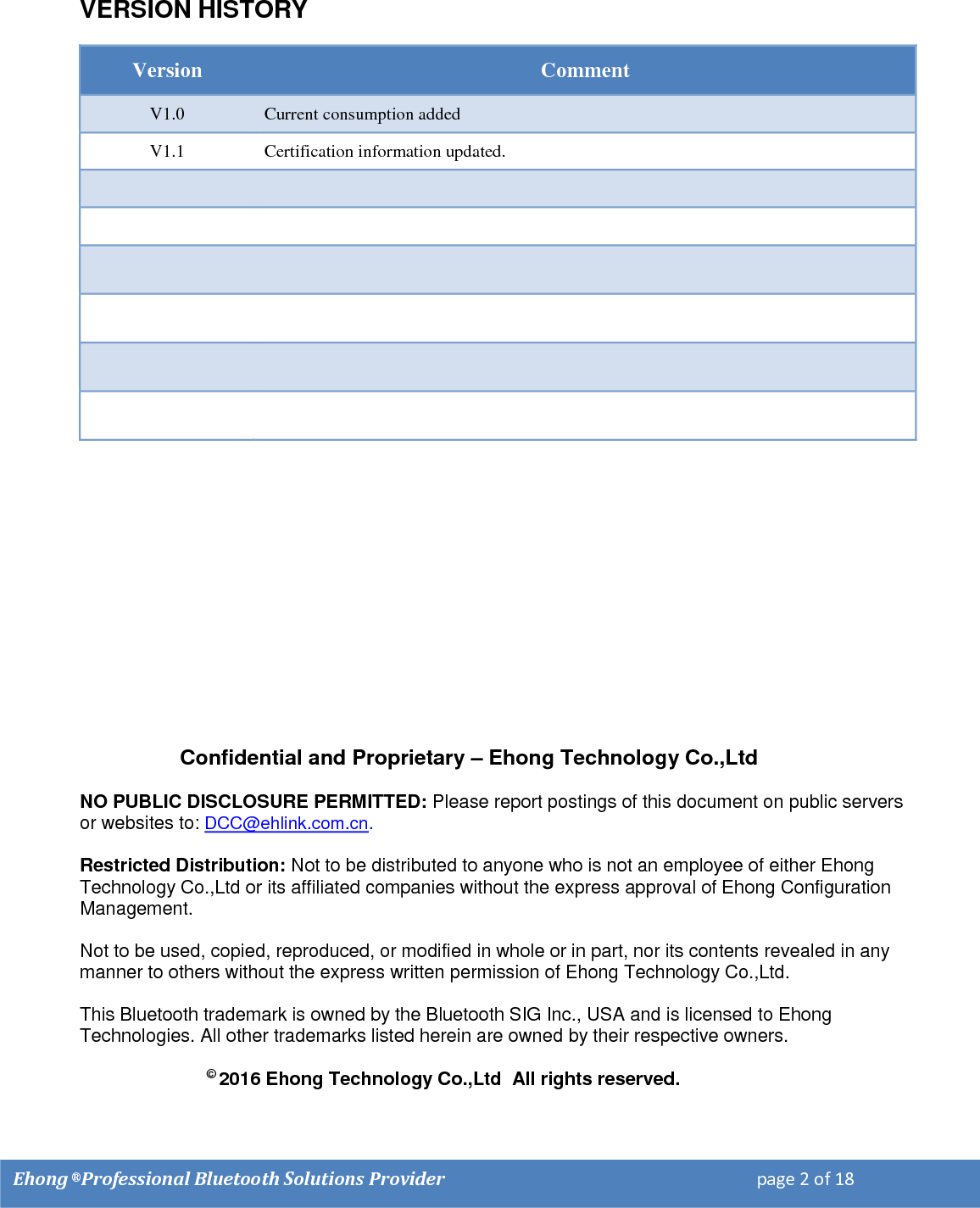    Ehong &reg; Professional Bluetooth Solutions Provider                                                                         page 2 of 18                                                                                                                                                                                                                                  VERSION HISTORY  Version Comment V1.0 Current consumption added V1.1 Certification information updated.                                             Confidential and Proprietary &ndash; Ehong Technology Co.,Ltd NO PUBLIC DISCLOSURE PERMITTED: Please report postings of this document on public servers or websites to: DCC@ehlink.com.cn. Restricted Distribution: Not to be distributed to anyone who is not an employee of either Ehong Technology Co.,Ltd or its affiliated companies without the express approval of Ehong Configuration Management.  Not to be used, copied, reproduced, or modified in whole or in part, nor its contents revealed in any manner to others without the express written permission of Ehong Technology Co.,Ltd.  This Bluetooth trademark is owned by the Bluetooth SIG Inc., USA and is licensed to Ehong Technologies. All other trademarks listed herein are owned by their respective owners.                          &copy; 2016 Ehong Technology Co.,Ltd  All rights reserved. 