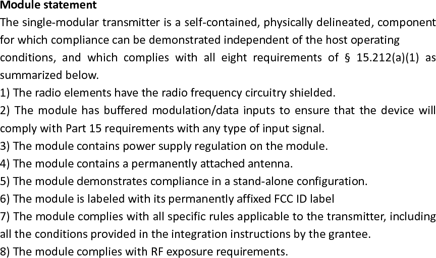 Module statement The single-modular transmitter is a self-contained, physically delineated, component for which compliance can be demonstrated independent of the host operating   conditions,  and  which  complies  with  all  eight  requirements  of  &sect;  15.212(a)(1)  as summarized below.   1) The radio elements have the radio frequency circuitry shielded.   2)  The  module  has  buffered  modulation/data  inputs to  ensure  that  the  device  will comply with Part 15 requirements with any type of input signal. 3) The module contains power supply regulation on the module. 4) The module contains a permanently attached antenna. 5) The module demonstrates compliance in a stand-alone configuration. 6) The module is labeled with its permanently affixed FCC ID label 7) The module complies with all specific rules applicable to the transmitter, including all the conditions provided in the integration instructions by the grantee. 8) The module complies with RF exposure requirements.  