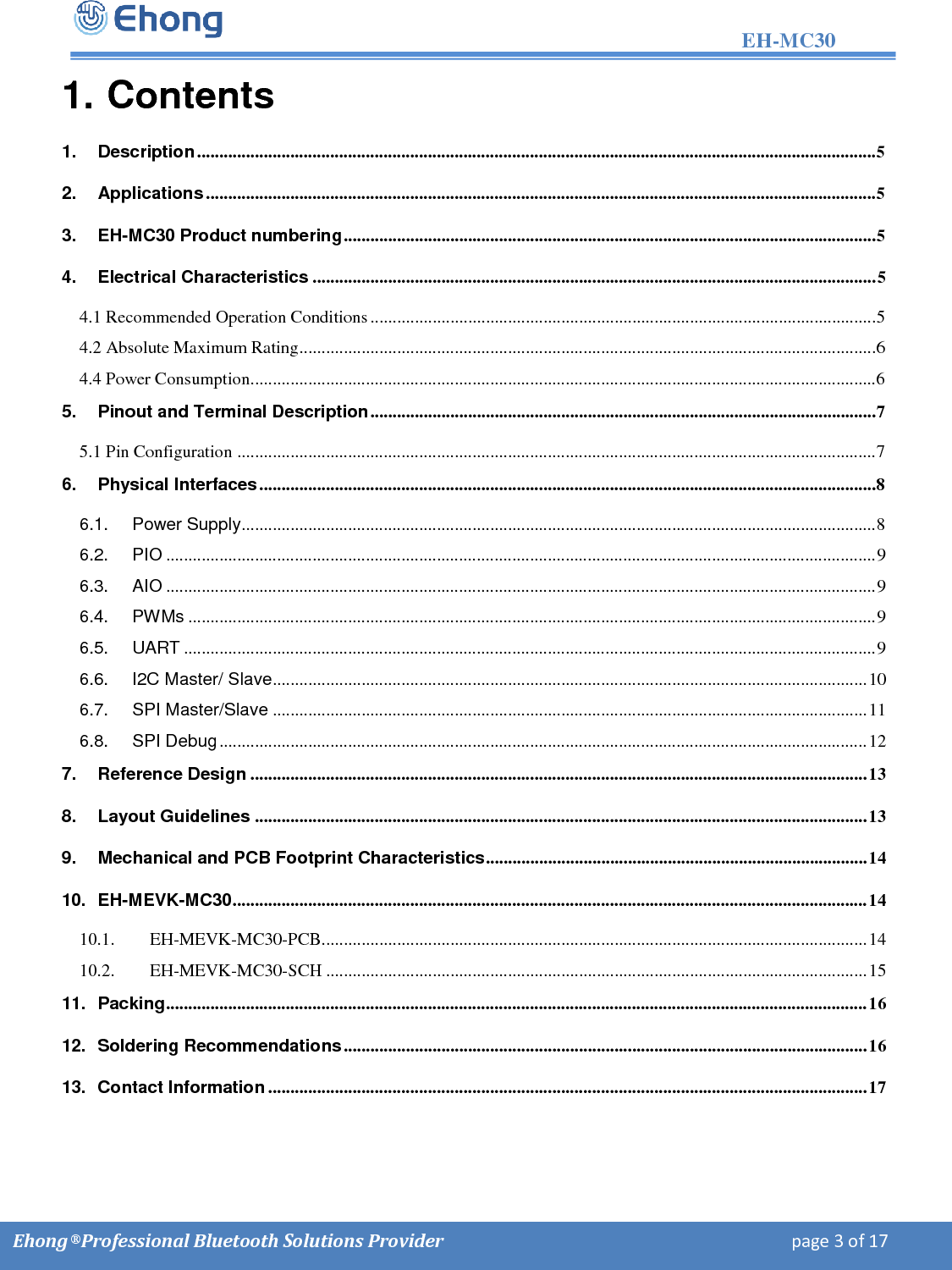                                                                                                                   EH-MC30         Ehong &reg; Professional Bluetooth Solutions Provider                                                                             page 3 of 17 1. Contents 1. Description ......................................................................................................................................................... 5 2. Applications ....................................................................................................................................................... 5 3. EH-MC30 Product numbering ........................................................................................................................ 5 4. Electrical Characteristics ............................................................................................................................... 5 4.1 Recommended Operation Conditions .................................................................................................................. 5 4.2 Absolute Maximum Rating .................................................................................................................................. 6 4.4 Power Consumption............................................................................................................................................. 6 5. Pinout and Terminal Description .................................................................................................................. 7 5.1 Pin Configuration ................................................................................................................................................ 7 6. Physical Interfaces ........................................................................................................................................... 8 6.1. Power Supply ............................................................................................................................................... 8 6.2. PIO ................................................................................................................................................................ 9 6.3. AIO ................................................................................................................................................................ 9 6.4. PWMs ........................................................................................................................................................... 9 6.5. UART ............................................................................................................................................................ 9 6.6. I2C Master/ Slave ...................................................................................................................................... 10 6.7. SPI Master/Slave ...................................................................................................................................... 11 6.8. SPI Debug .................................................................................................................................................. 12 7. Reference Design ........................................................................................................................................... 13 8. Layout Guidelines .......................................................................................................................................... 13 9. Mechanical and PCB Footprint Characteristics ...................................................................................... 14 10. EH-MEVK-MC30 ............................................................................................................................................... 14 10.1. EH-MEVK-MC30-PCB........................................................................................................................... 14 10.2. EH-MEVK-MC30-SCH .......................................................................................................................... 15 11. Packing .............................................................................................................................................................. 16 12. Soldering Recommendations ...................................................................................................................... 16 13. Contact Information ....................................................................................................................................... 17      