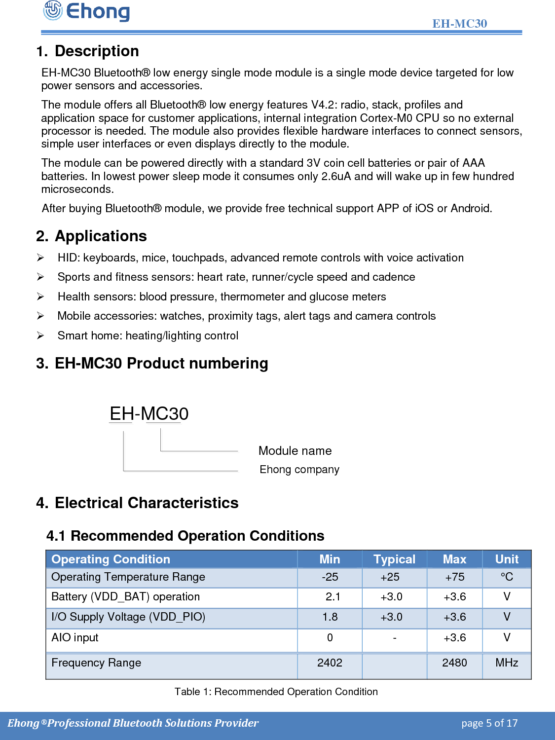                                                                                                                  EH-MC30         Ehong &reg; Professional Bluetooth Solutions Provider                                                                             page 5 of 17 1. Description EH-MC30 Bluetooth&reg; low energy single mode module is a single mode device targeted for low power sensors and accessories.   The module offers all Bluetooth&reg; low energy features V4.2: radio, stack, profiles and application space for customer applications, internal integration Cortex-M0 CPU so no external processor is needed. The module also provides flexible hardware interfaces to connect sensors, simple user interfaces or even displays directly to the module. The module can be powered directly with a standard 3.3V coin cell batteries or pair of AAA batteries. In lowest power sleep mode it consumes only 2.6uA and will wake up in few hundred microseconds. After buying Bluetooth&reg; module, we provide free technical support APP of iOS or Android. 2. Applications   HID: keyboards, mice, touchpads, advanced remote controls with voice activation   Sports and fitness sensors: heart rate, runner/cycle speed and cadence   Health sensors: blood pressure, thermometer and glucose meters   Mobile accessories: watches, proximity tags, alert tags and camera controls   Smart home: heating/lighting control 3. EH-MC30 Product numbering EH-MC30Module nameEhong company 4. Electrical Characteristics 4.1 Recommended Operation Conditions Operating Condition Min Typical Max Unit Operating Temperature Range -25     +25 +75 &deg;C  Battery (VDD_BAT) operation 2.1     +3.0  +3.6 V I/O Supply Voltage (VDD_PIO) 1.8     +3.0 +3.6 V AIO input 0 - +3.6 V Frequency Range 2402  2480 MHz Table 1: Recommended Operation Condition with a standard 3V coin cell batteries or pair of AAA 