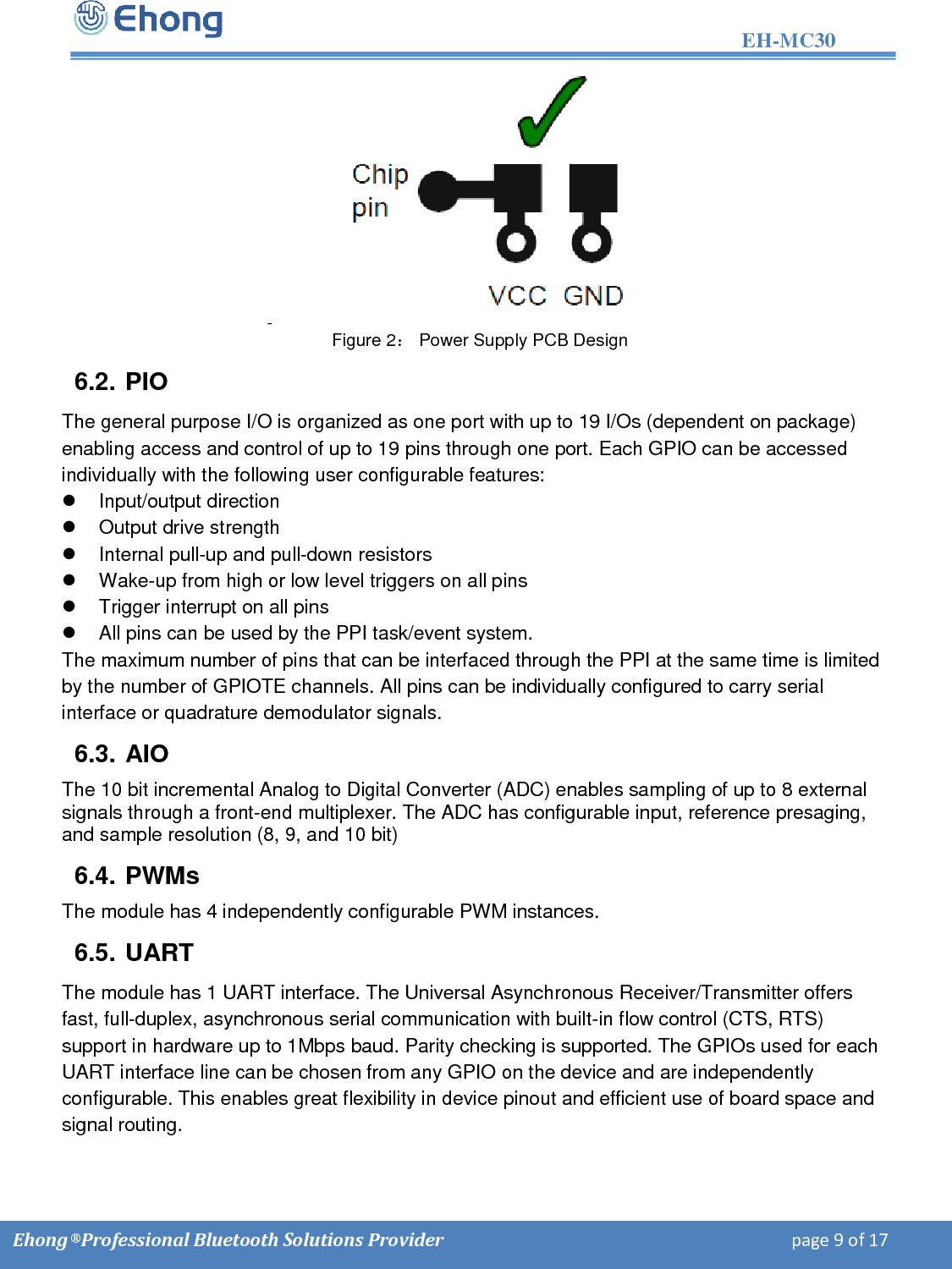                                                                                                                   EH-MC30         Ehong &reg; Professional Bluetooth Solutions Provider                                                                             page 9 of 17 -    Figure 2： Power Supply PCB Design 6.2. PIO The general purpose I/O is organized as one port with up to 19 I/Os (dependent on package) enabling access and control of up to 19 pins through one port. Each GPIO can be accessed individually with the following user configurable features:   Input/output direction    Output drive strength    Internal pull-up and pull-down resistors    Wake-up from high or low level triggers on all pins    Trigger interrupt on all pins    All pins can be used by the PPI task/event system.  The maximum number of pins that can be interfaced through the PPI at the same time is limited by the number of GPIOTE channels. All pins can be individually configured to carry serial interface or quadrature demodulator signals. 6.3. AIO The 10 bit incremental Analog to Digital Converter (ADC) enables sampling of up to 8 external signals through a front-end multiplexer. The ADC has configurable input, reference presaging, and sample resolution (8, 9, and 10 bit) 6.4. PWMs The module has 4 independently configurable PWM instances. 6.5. UART The module has 1 UART interface. The Universal Asynchronous Receiver/Transmitter offers fast, full-duplex, asynchronous serial communication with built-in flow control (CTS, RTS) support in hardware up to 1Mbps baud. Parity checking is supported. The GPIOs used for each UART interface line can be chosen from any GPIO on the device and are independently configurable. This enables great flexibility in device pinout and efficient use of board space and signal routing.  