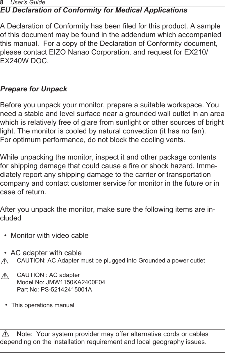 EU Declaration of Conformity for Medical ApplicationsA Declaration of Conformity has been filed for this product. A sample of this document may be found in the addendum which accompanied this manual.  For a copy of the Declaration of Conformity document, please contact EIZO Nanao Corporation. and request for EX210/EX240W DOC.Prepare for UnpackBefore you unpack your monitor, prepare a suitable workspace. You need a stable and level surface near a grounded wall outlet in an area which is relatively free of glare from sunlight or other sources of bright light. The monitor is cooled by natural convection (it has no fan). For optimum performance, do not block the cooling vents.While unpacking the monitor, inspect it and other package contents for shipping damage that could cause a fire or shock hazard. Imme-diately report any shipping damage to the carrier or transportation company and contact customer service for monitor in the future or in case of return.After you unpack the monitor, make sure the following items are in-cluded  &bull;  Monitor with video cable  &bull;  AC adapter with cable           CAUTION: AC Adapter must be plugged into Grounded a power outlet          CAUTION : AC adapter          Model No: JMW1150KA2400F04          Part No: PS-52142415001A      &bull;  This operations manual          Note:  Your system provider may offer alternative cords or cables depending on the installation requirement and local geography issues.8    User&rsquo;s Guide
