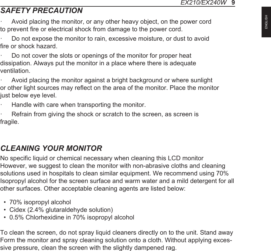 SAFETY PRECAUTION&middot;  Avoid placing the monitor, or any other heavy object, on the power cord to prevent fire or electrical shock from damage to the power cord.&middot;  Do not expose the monitor to rain, excessive moisture, or dust to avoid fire or shock hazard.&middot;  Do not cover the slots or openings of the monitor for proper heat dissipation. Always put the monitor in a place where there is adequate ventilation.&middot;  Avoid placing the monitor against a bright background or where sunlight or other light sources may reflect on the area of the monitor. Place the monitor just below eye level.&middot;  Handle with care when transporting the monitor.&middot;  Refrain from giving the shock or scratch to the screen, as screen is fragile.CLEANING YOUR MONITORNo specific liquid or chemical necessary when cleaning this LCD monitorHowever, we suggest to clean the monitor with non-abrasive cloths and cleaning solutions used in hospitals to clean similar equipment. We recommend using 70% Isopropyl alcohol for the screen surface and warm water and a mild detergent for all other surfaces. Other acceptable cleaning agents are listed below:  &bull;  70% isopropyl alcohol  &bull;  Cidex (2.4% glutaraldehyde solution)  &bull;  0.5% Chlorhexidine in 70% isopropyl alcoholTo clean the screen, do not spray liquid cleaners directly on to the unit. Stand away Form the monitor and spray cleaning solution onto a cloth. Without applying exces-sive pressure, clean the screen with the slightly dampened rag.EX210/EX240W   9ENGLISH