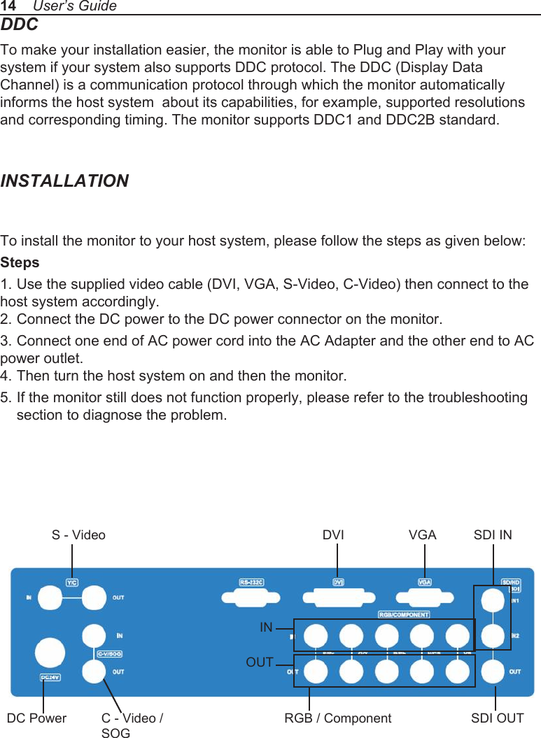 DDCTo make your installation easier, the monitor is able to Plug and Play with your system if your system also supports DDC protocol. The DDC (Display Data Channel) is a communication protocol through which the monitor automatically informs the host system  about its capabilities, for example, supported resolutions and corresponding timing. The monitor supports DDC1 and DDC2B standard.INSTALLATIONTo install the monitor to your host system, please follow the steps as given below:Steps1. Use the supplied video cable (DVI, VGA, S-Video, C-Video) then connect to the host system accordingly.2. Connect the DC power to the DC power connector on the monitor.3. Connect one end of AC power cord into the AC Adapter and the other end to AC power outlet.4. Then turn the host system on and then the monitor.5. If the monitor still does not function properly, please refer to the troubleshooting   section to diagnose the problem.14    User&rsquo;s GuideDVI VGA SDI INS - VideoC - Video / SOGDC PowerINOUTRGB / Component SDI OUT