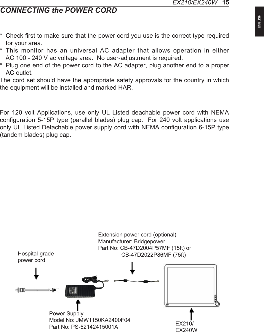 CONNECTING the POWER CORD*   Check first to make sure that the power cord you use is the correct type required for your area.*   This  monitor  has  an  universal  AC  adapter  that  allows  operation  in  either  AC 100 - 240 V ac voltage area.  No user-adjustment is required.*   Plug one end of the power cord to the AC adapter, plug another end to a proper AC outlet.The cord set should have the appropriate safety approvals for the country in which the equipment will be installed and marked HAR.For  120  volt  Applications,  use  only  UL  Listed  deachable  power  cord  with  NEMA configuration 5-15P  type (parallel  blades) plug cap.   For  240 volt  applications use only UL Listed Detachable power supply cord with NEMA configuration 6-15P type (tandem blades) plug cap.EX210/EX240W   15Hospital-grade power cordPower SupplyModel No: JMW1150KA2400F04Part No: PS-52142415001A EX210/EX240WExtension power cord (optional)Manufacturer: BridgepowerPart No: CB-47D2004P57MF (15ft) or               CB-47D2022P86MF (75ft)ENGLISH
