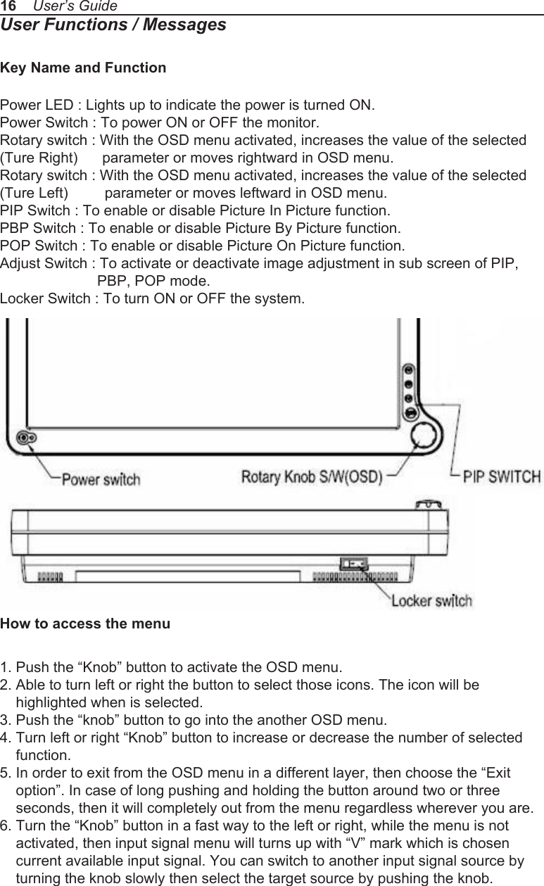 16    User&rsquo;s GuideUser Functions / MessagesKey Name and FunctionPower LED : Lights up to indicate the power is turned ON.Power Switch : To power ON or OFF the monitor.Rotary switch : With the OSD menu activated, increases the value of the selected (Ture Right)      parameter or moves rightward in OSD menu.Rotary switch : With the OSD menu activated, increases the value of the selected (Ture Left)         parameter or moves leftward in OSD menu.PIP Switch : To enable or disable Picture In Picture function.PBP Switch : To enable or disable Picture By Picture function.POP Switch : To enable or disable Picture On Picture function.Adjust Switch : To activate or deactivate image adjustment in sub screen of PIP,              PBP, POP mode.Locker Switch : To turn ON or OFF the system.How to access the menu1. Push the &ldquo;Knob&rdquo; button to activate the OSD menu.2. Able to turn left or right the button to select those icons. The icon will be     highlighted when is selected.3. Push the &ldquo;knob&rdquo; button to go into the another OSD menu.4. Turn left or right &ldquo;Knob&rdquo; button to increase or decrease the number of selected     function.5. In order to exit from the OSD menu in a different layer, then choose the &ldquo;Exit     option&rdquo;. In case of long pushing and holding the button around two or three     seconds, then it will completely out from the menu regardless wherever you are.6. Turn the &ldquo;Knob&rdquo; button in a fast way to the left or right, while the menu is not     activated, then input signal menu will turns up with &ldquo;V&rdquo; mark which is chosen     current available input signal. You can switch to another input signal source by     turning the knob slowly then select the target source by pushing the knob.