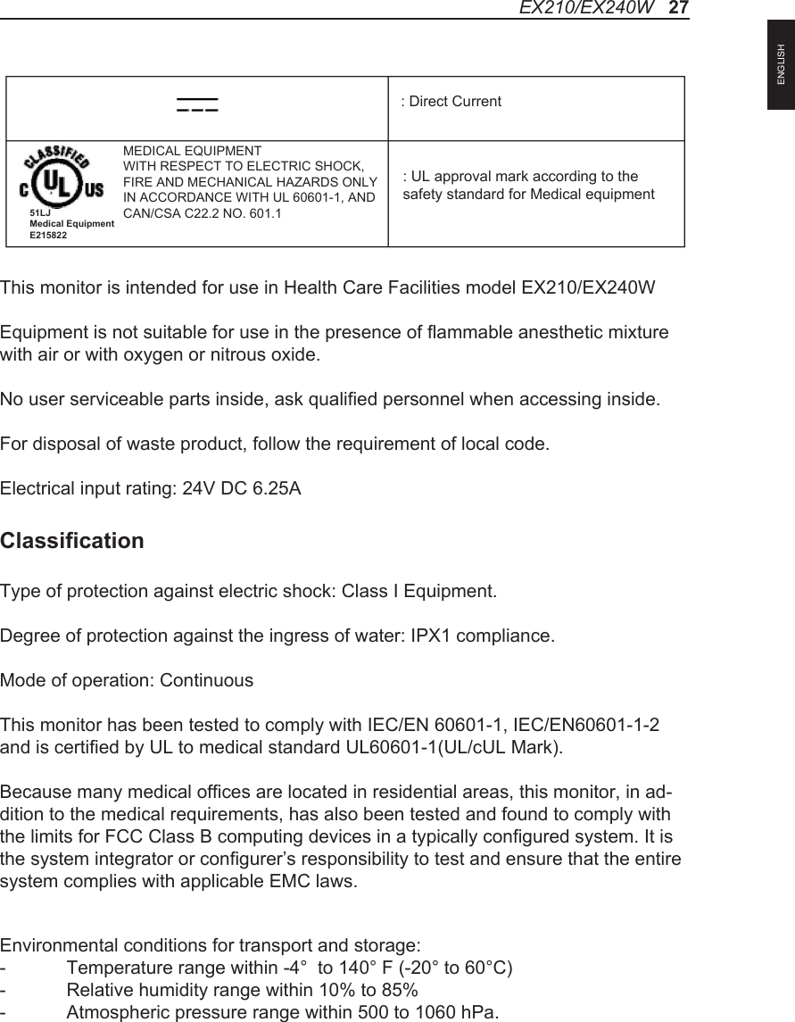 This monitor is intended for use in Health Care Facilities model EX210/EX240WEquipment is not suitable for use in the presence of flammable anesthetic mixture with air or with oxygen or nitrous oxide.No user serviceable parts inside, ask qualified personnel when accessing inside.For disposal of waste product, follow the requirement of local code.Electrical input rating: 24V DC 6.25AClassificationType of protection against electric shock: Class I Equipment.Degree of protection against the ingress of water: IPX1 compliance.Mode of operation: ContinuousThis monitor has been tested to comply with IEC/EN 60601-1, IEC/EN60601-1-2 and is certified by UL to medical standard UL60601-1(UL/cUL Mark).Because many medical offices are located in residential areas, this monitor, in ad-dition to the medical requirements, has also been tested and found to comply with the limits for FCC Class B computing devices in a typically configured system. It is the system integrator or configurer&rsquo;s responsibility to test and ensure that the entire system complies with applicable EMC laws.Environmental conditions for transport and storage:-  Temperature range within -4&deg;  to 140&deg; F (-20&deg; to 60&deg;C)-  Relative humidity range within 10% to 85%-  Atmospheric pressure range within 500 to 1060 hPa.: UL approval mark according to thesafety standard for Medical equipment: Direct CurrentMEDICAL EQUIPMENTWITH RESPECT TO ELECTRIC SHOCK,FIRE AND MECHANICAL HAZARDS ONLYIN ACCORDANCE WITH UL 60601-1, ANDCAN/CSA C22.2 NO. 601.151LJ Medical Equipment E215822EX210/EX240W   27ENGLISH