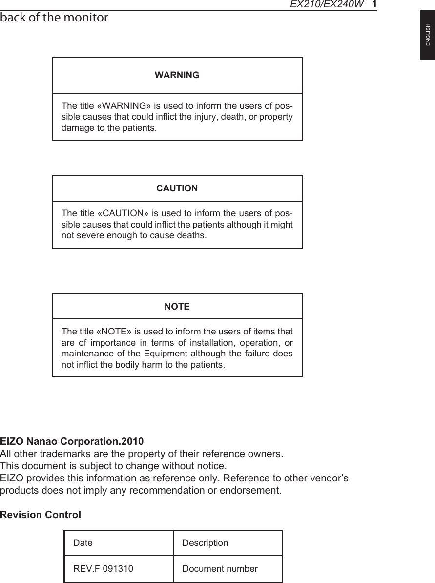 back of the monitorEIZO Nanao Corporation.2010             All other trademarks are the property of their reference owners.This document is subject to change without notice.EIZO provides this information as reference only. Reference to other vendor&rsquo;s products does not imply any recommendation or endorsement.Revision ControlWARNINGThe title &laquo;WARNING&raquo; is used to inform the users of pos-sible causes that could inflict the injury, death, or property damage to the patients. CAUTIONThe title &laquo;CAUTION&raquo; is used to inform the users of pos-sible causes that could inflict the patients although it might not severe enough to cause deaths. NOTEThe title &laquo;NOTE&raquo; is used to inform the users of items that are  of  importance  in  terms  of  installation,  operation,  or maintenance of the Equipment although the failure does not inflict the bodily harm to the patients. Date DescriptionREV.F 091310 Document numberEX210/EX240W   1ENGLISH