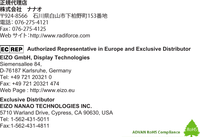                   Authorized Representative in Europe and Exclusive DistributorEIZO GmbH, Display TechnologiesSiemensallee 84,D-76187 Karlsruhe, GermanyTel: +49 721 20321 0Fax: +49 721 20321 474Web Page : http://www.eizo.eu正規代理店株式会社　ナナオ 〒924-8566　石川県白山市下柏野町153番地電話： 076-275-4121 Fax： 076-275-4125 Web サイト：http://www.radiforce.comExclusive DistributorEIZO NANAO TECHNOLOGIES INC.5710 Warland Drive, Cypress, CA 90630, USATel: 1-562-431-5011Fax:1-562-431-4811