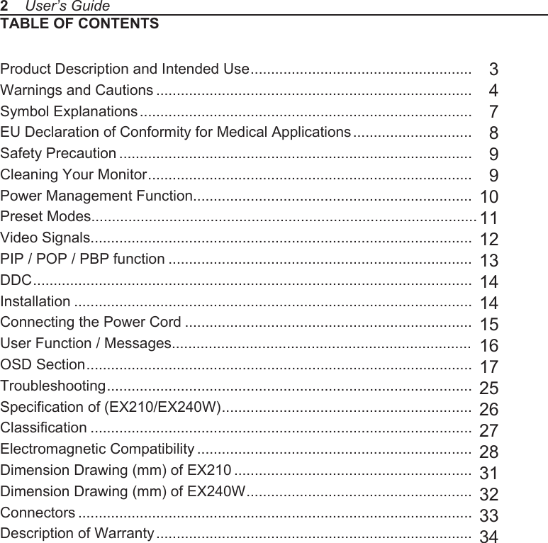 TABLE OF CONTENTSProduct Description and Intended Use ......................................................Warnings and Cautions .............................................................................Symbol Explanations .................................................................................EU Declaration of Conformity for Medical Applications .............................Safety Precaution ......................................................................................Cleaning Your Monitor ...............................................................................Power Management Function....................................................................Preset Modes..............................................................................................Video Signals.............................................................................................PIP / POP / PBP function ..........................................................................DDC ...........................................................................................................Installation .................................................................................................Connecting the Power Cord ......................................................................User Function / Messages.........................................................................OSD Section ..............................................................................................Troubleshooting .........................................................................................Specification of (EX210/EX240W) .............................................................Classification .............................................................................................Electromagnetic Compatibility ...................................................................Dimension Drawing (mm) of EX210 ..........................................................Dimension Drawing (mm) of EX240W .......................................................Connectors ................................................................................................Description of Warranty .............................................................................  3  4  7  8  9  910111213141415161725262728313233342    User&rsquo;s Guide