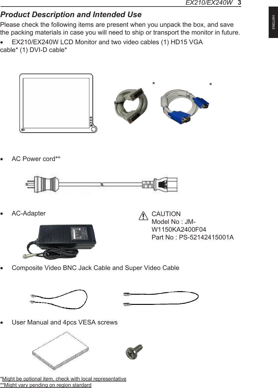 Product Description and Intended UsePlease check the following items are present when you unpack the box, and save the packing materials in case you will need to ship or transport the monitor in future.&bull; EX210/EX240W LCD Monitor and two video cables (1) HD15 VGA cable* (1) DVI-D cable* &bull; AC Power cord**&bull; AC-Adapter&bull; Composite Video BNC Jack Cable and Super Video Cable &bull; User Manual and 4pcs VESA screws*Might be optional item, check with local representative**Might vary pending on region stardardCAUTIONModel No : JM-W1150KA2400F04Part No : PS-52142415001A**EX210/EX240W   3ENGLISH