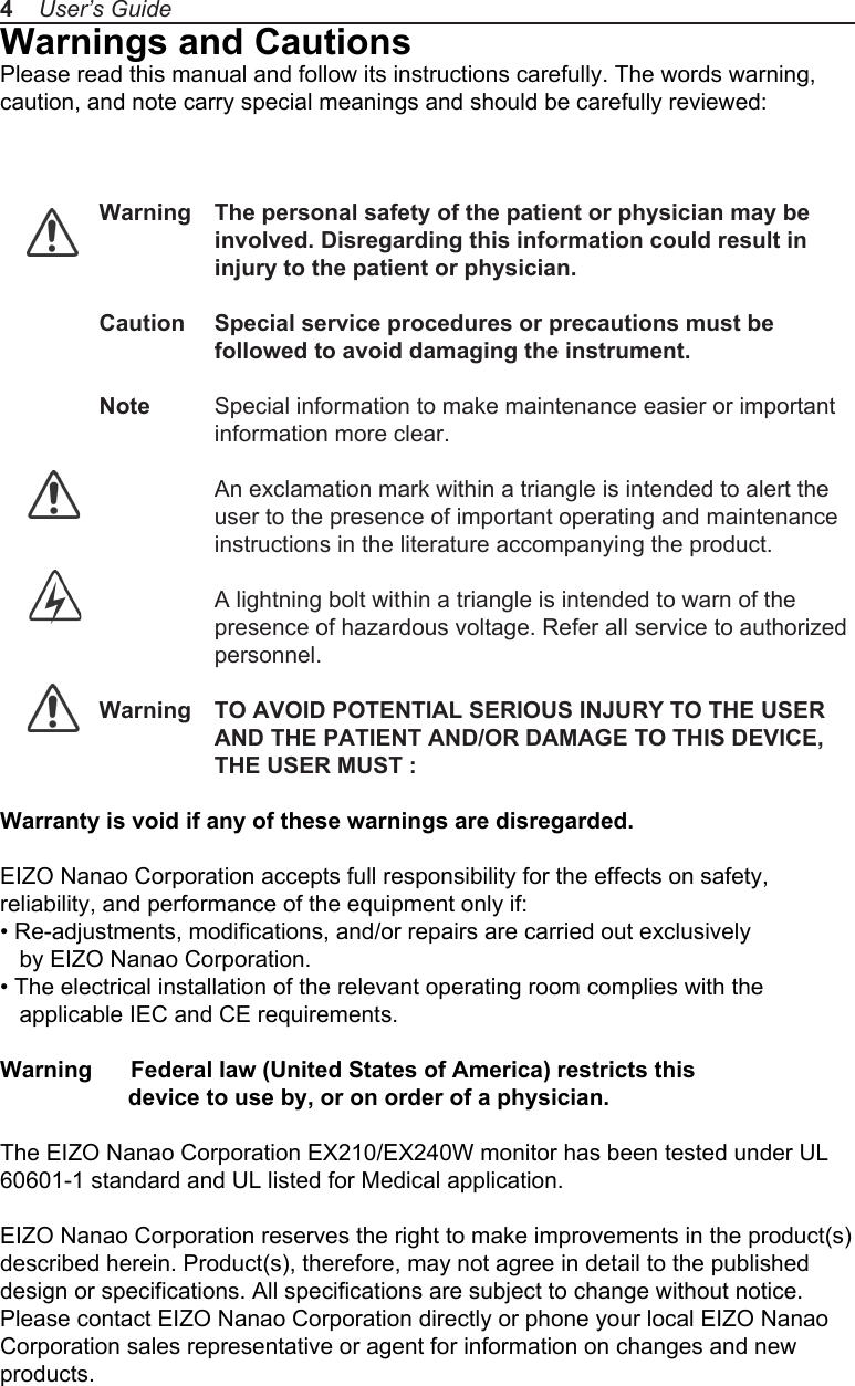 Warnings and CautionsPlease read this manual and follow its instructions carefully. The words warning, caution, and note carry special meanings and should be carefully reviewed: Warning  The personal safety of the patient or physician may be                  involved. Disregarding this information could result in                  injury to the patient or physician.Caution  Special service procedures or precautions must be                   followed to avoid damaging the instrument.Note  Special information to make maintenance easier or important information more clear.                  An exclamation mark within a triangle is intended to alert the user to the presence of important operating and maintenance instructions in the literature accompanying the product.                  A lightning bolt within a triangle is intended to warn of the                   presence of hazardous voltage. Refer all service to authorized personnel.Warning  TO AVOID POTENTIAL SERIOUS INJURY TO THE USER AND THE PATIENT AND/OR DAMAGE TO THIS DEVICE, THE USER MUST :Warranty is void if any of these warnings are disregarded. EIZO Nanao Corporation accepts full responsibility for the effects on safety, reliability, and performance of the equipment only if:&bull; Re-adjustments, modifications, and/or repairs are carried out exclusively    by EIZO Nanao Corporation.&bull; The electrical installation of the relevant operating room complies with the    applicable IEC and CE requirements.Warning      Federal law (United States of America) restricts this                     device to use by, or on order of a physician.The EIZO Nanao Corporation EX210/EX240W monitor has been tested under UL 60601-1 standard and UL listed for Medical application. EIZO Nanao Corporation reserves the right to make improvements in the product(s) described herein. Product(s), therefore, may not agree in detail to the published design or specifications. All specifications are subject to change without notice. Please contact EIZO Nanao Corporation directly or phone your local EIZO Nanao Corporation sales representative or agent for information on changes and new products.4    User&rsquo;s Guide