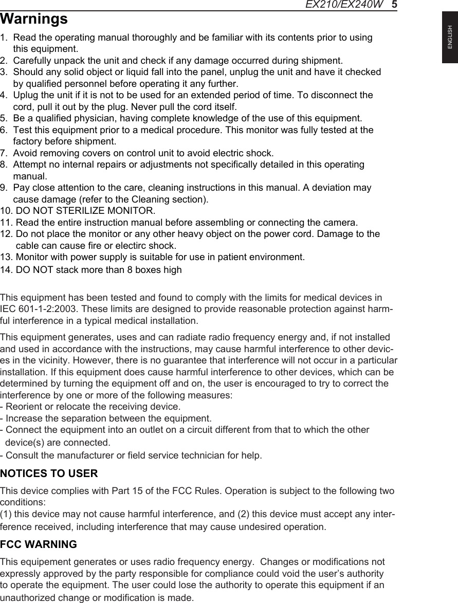Warnings1.  Read the operating manual thoroughly and be familiar with its contents prior to using      this equipment.2.  Carefully unpack the unit and check if any damage occurred during shipment.3.  Should any solid object or liquid fall into the panel, unplug the unit and have it checked      by qualified personnel before operating it any further.4.  Uplug the unit if it is not to be used for an extended period of time. To disconnect the      cord, pull it out by the plug. Never pull the cord itself.5.  Be a qualified physician, having complete knowledge of the use of this equipment.6.  Test this equipment prior to a medical procedure. This monitor was fully tested at the      factory before shipment.7.  Avoid removing covers on control unit to avoid electric shock.8.  Attempt no internal repairs or adjustments not specifically detailed in this operating      manual.9.  Pay close attention to the care, cleaning instructions in this manual. A deviation may      cause damage (refer to the Cleaning section).10. DO NOT STERILIZE MONITOR.11. Read the entire instruction manual before assembling or connecting the camera.12. Do not place the monitor or any other heavy object on the power cord. Damage to the       cable can cause fire or electirc shock.13. Monitor with power supply is suitable for use in patient environment.14. DO NOT stack more than 8 boxes highThis equipment has been tested and found to comply with the limits for medical devices in IEC 601-1-2:2003. These limits are designed to provide reasonable protection against harm-ful interference in a typical medical installation. This equipment generates, uses and can radiate radio frequency energy and, if not installed and used in accordance with the instructions, may cause harmful interference to other devic-es in the vicinity. However, there is no guarantee that interference will not occur in a particular installation. If this equipment does cause harmful interference to other devices, which can be determined by turning the equipment off and on, the user is encouraged to try to correct the interference by one or more of the following measures:  - Reorient or relocate the receiving device.  - Increase the separation between the equipment.  - Connect the equipment into an outlet on a circuit different from that to which the other   device(s) are connected.  - Consult the manufacturer or field service technician for help.NOTICES TO USERThis device complies with Part 15 of the FCC Rules. Operation is subject to the following two conditions:(1) this device may not cause harmful interference, and (2) this device must accept any inter-ference received, including interference that may cause undesired operation.FCC WARNINGThis equipement generates or uses radio frequency energy.  Changes or modifications not expressly approved by the party responsible for compliance could void the user&rsquo;s authority to operate the equipment. The user could lose the authority to operate this equipment if an unauthorized change or modification is made. EX210/EX240W   5ENGLISH