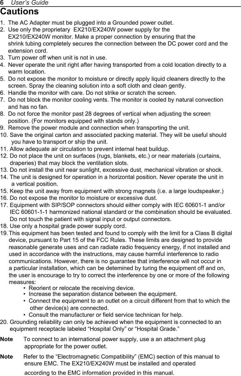 Cautions1.  The AC Adapter must be plugged into a Grounded power outlet.2.  Use only the proprietary  EX210/EX240W power supply for the      EX210/EX240W monitor. Make a proper connection by ensuring that the      shrink tubing completely secures the connection between the DC power cord and the      extension cord.3.  Turn power off when unit is not in use.4.  Never operate the unit right after having transported from a cold location directly to a      warm location.5.  Do not expose the monitor to moisture or directly apply liquid cleaners directly to the      screen. Spray the cleaning solution into a soft cloth and clean gently.6.  Handle the monitor with care. Do not strike or scratch the screen.7.  Do not block the monitor cooling vents. The monitor is cooled by natural convection      and has no fan. 8.  Do not force the monitor past 28 degrees of vertical when adjusting the screen      position. (For monitors equipped with stands only.)9.  Remove the power module and connection when transporting the unit.10. Save the original carton and associated packing material. They will be useful should        you have to transport or ship the unit.11. Allow adequate air circulation to prevent internal heat buildup. 12. Do not place the unit on surfaces (rugs, blankets, etc.) or near materials (curtains,       draperies) that may block the ventilation slots.13. Do not install the unit near sunlight, excessive dust, mechanical vibration or shock.14. The unit is designed for operation in a horizontal position. Never operate the unit in        a vertical position.15. Keep the unit away from equipment with strong magnets (i.e. a large loudspeaker.)16. Do not expose the monitor to moisture or excessive dust.17. Equipment with SIP/SOP connectors should either comply with IEC 60601-1 and/or       IEC 60601-1-1 harmonized national standard or the combination should be evaluated.       Do not touch the patient with signal input or output connectors.18. Use only a hospital grade power supply cord.19. This equipment has been tested and found to comply with the limit for a Class B digital device, pursuant to Part 15 of the FCC Rules. These limits are designed to provide reasonable generate uses and can radiate radio frequency energy, if not installed and used in accordance with the instructions, may cause harmful interference to radio communications. However, there is no guarantee that interference will not occur in a particular installation, which can be detemined by turing the equipment off and on, the user is encourage to try to correct the interference by one or more of the following measures:  &bull;  Reorient or relocate the receiving device.  &bull;  Increase the separation distance between the equipment.  &bull;  Connect the equipment to an outlet on a circuit different from that to which the       other device(s) are connected.  &bull;  Consult the manufacturer or field service technican for help.20. Grounding reliability can only be achieved when the equipment is connected to an       equipment receptacle labeled &ldquo;Hospital Only&rdquo; or &ldquo;Hospital Grade.&rdquo;Note  To connect to an international power supply, use a an attachment plug                appropriate for the power outlet.Note  Refer to the &ldquo;Electromagnetic Compatibility&rdquo; (EMC) section of this manual to                ensure EMC. The EX210/EX240W must be installed and operated                according to the EMC information provided in this manual.6    User&rsquo;s Guide