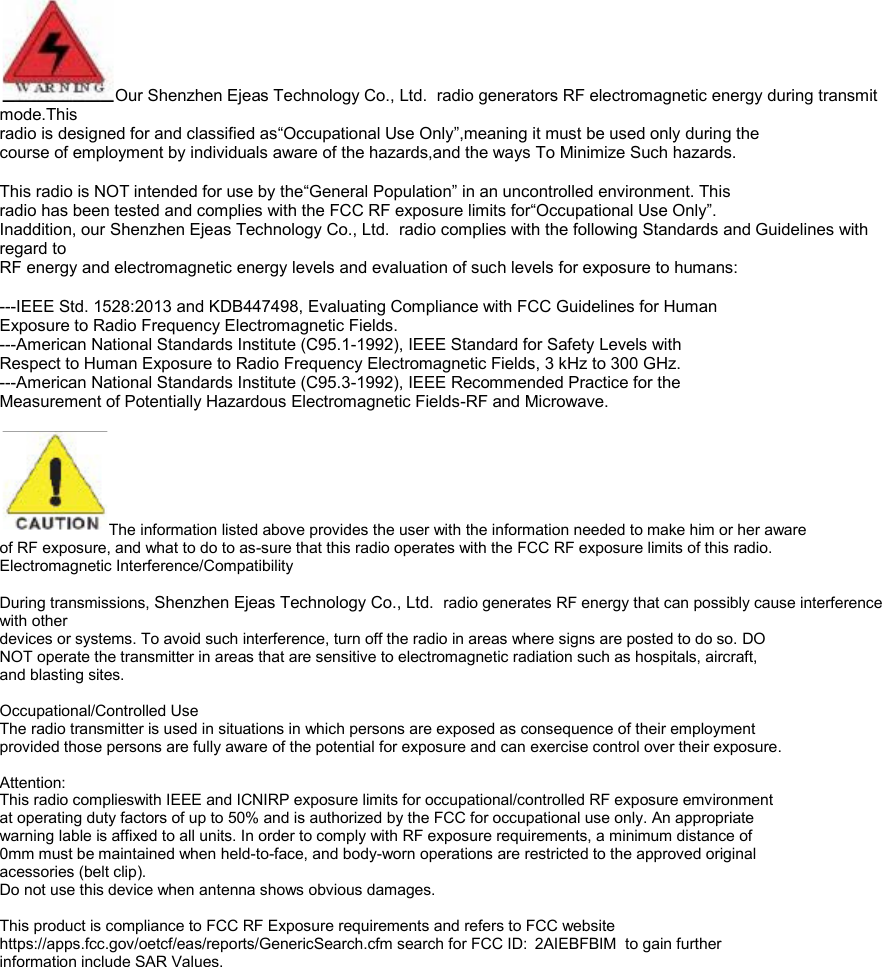  Our Shenzhen Ejeas Technology Co., Ltd.  radio generators RF electromagnetic energy during transmit mode.This radio is designed for and classified as&ldquo;Occupational Use Only&rdquo;,meaning it must be used only during the course of employment by individuals aware of the hazards,and the ways To Minimize Such hazards.  This radio is NOT intended for use by the&ldquo;General Population&rdquo; in an uncontrolled environment. This radio has been tested and complies with the FCC RF exposure limits for&ldquo;Occupational Use Only&rdquo;. Inaddition, our Shenzhen Ejeas Technology Co., Ltd.  radio complies with the following Standards and Guidelines with regard to RF energy and electromagnetic energy levels and evaluation of such levels for exposure to humans:  ---IEEE Std. 1528:2013 and KDB447498, Evaluating Compliance with FCC Guidelines for Human Exposure to Radio Frequency Electromagnetic Fields. ---American National Standards Institute (C95.1-1992), IEEE Standard for Safety Levels with Respect to Human Exposure to Radio Frequency Electromagnetic Fields, 3 kHz to 300 GHz. ---American National Standards Institute (C95.3-1992), IEEE Recommended Practice for the Measurement of Potentially Hazardous Electromagnetic Fields-RF and Microwave.  The information listed above provides the user with the information needed to make him or her aware of RF exposure, and what to do to as-sure that this radio operates with the FCC RF exposure limits of this radio. Electromagnetic Interference/Compatibility  During transmissions, Shenzhen Ejeas Technology Co., Ltd.  radio generates RF energy that can possibly cause interference with other devices or systems. To avoid such interference, turn off the radio in areas where signs are posted to do so. DO NOT operate the transmitter in areas that are sensitive to electromagnetic radiation such as hospitals, aircraft, and blasting sites.  Occupational/Controlled Use The radio transmitter is used in situations in which persons are exposed as consequence of their employment provided those persons are fully aware of the potential for exposure and can exercise control over their exposure.  Attention: This radio complieswith IEEE and ICNIRP exposure limits for occupational/controlled RF exposure emvironment at operating duty factors of up to 50% and is authorized by the FCC for occupational use only. An appropriate warning lable is affixed to all units. In order to comply with RF exposure requirements, a minimum distance of 0mm must be maintained when held-to-face, and body-worn operations are restricted to the approved original acessories (belt clip). Do not use this device when antenna shows obvious damages.  This product is compliance to FCC RF Exposure requirements and refers to FCC website https://apps.fcc.gov/oetcf/eas/reports/GenericSearch.cfm search for FCC ID: 2AIEBFBIM  to gain further information include SAR Values.               