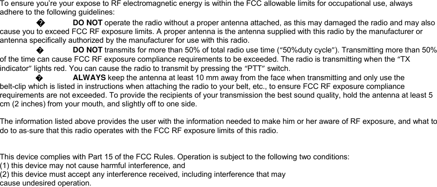 To ensure you&rsquo;re your expose to RF electromagnetic energy is within the FCC allowable limits for occupational use, always adhere to the following guidelines:  � DO NOT operate the radio without a proper antenna attached, as this may damaged the radio and may also cause you to exceed FCC RF exposure limits. A proper antenna is the antenna supplied with this radio by the manufacturer or antenna specifically authorized by the manufacturer for use with this radio.   � DO NOT transmits for more than 50% of total radio use time (&ldquo;50%duty cycle&rdquo;). Transmitting more than 50% of the time can cause FCC RF exposure compliance requirements to be exceeded. The radio is transmitting when the &ldquo;TX indicator&rdquo; lights red. You can cause the radio to transmit by pressing the &ldquo;PTT&rdquo; switch.                 � ALWAYS keep the antenna at least 10 mm away from the face when transmitting and only use the  belt-clip which is listed in instructions when attaching the radio to your belt, etc., to ensure FCC RF exposure compliance requirements are not exceeded. To provide the recipients of your transmission the best sound quality, hold the antenna at least 5 cm (2 inches) from your mouth, and slightly off to one side.   The information listed above provides the user with the information needed to make him or her aware of RF exposure, and what to do to as‐sure that this radio operates with the FCC RF exposure limits of this radio.   This device complies with Part 15 of the FCC Rules. Operation is subject to the following two conditions: (1) this device may not cause harmful interference, and (2) this device must accept any interference received, including interference that may cause undesired operation.  